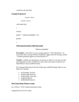 r perform only line feed

Example Program #2

                      #include <stdio.h>

               #include <conio.h>

       void main(void)

       {

       clrscr();

       printf( " " Pakistan ZindaBad" n");

       getch();

       }

       This program produces following output

                                           "Pakistan ZindaBad"

       Description : in the above we use a escape sequence " this will produce " on
       screen after that a message Pakistan ZindaBad is appear after the message another
       " ( double quotation) appear on screen because of "

       Variable : variables are named peace of memory in which we can store our data
       and manipulate our data. Variables are used so that same space in memory can
       hold different values at different times.

       In C language following are the list of data type available through which we can
       define our variables:

           •   int (Example :int a,b,c)
           •   float(Example:float pi;)
           •   char(Example :char opt;)
           •   long(long bigval;)
           •   double(double bigval;)

Data Types Range Memory occupy

int -32768 to +32767 without fractional) 2 bytes

unsigned int 0 to 65,535 2 bytes
 