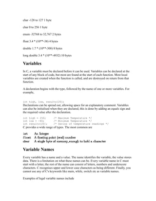 char -128 to 127 1 byte

char 0 to 256 1 byte

enum -32768 to 32,767 2 bytes

float 3.4 * (10**-38) 4 bytes

double 1.7 * (10**-308) 8 bytes

long double 3.4 * (10**-4932) 10 bytes

Variables
In C, a variable must be declared before it can be used. Variables can be declared at the
start of any block of code, but most are found at the start of each function. Most local
variables are created when the function is called, and are destroyed on return from that
function.

A declaration begins with the type, followed by the name of one or more variables. For
example,


int high, low, results[20];
Declarations can be spread out, allowing space for an explanatory comment. Variables
can also be initialised when they are declared, this is done by adding an equals sign and
the required value after the declaration.
int high = 250;           /* Maximum Temperature */
int low = -40;            /* Minimum Temperature */
int results[20];          /* Series of temperature readings */
C provides a wide range of types. The most common are




Variable Names
Every variable has a name and a value. The name identifies the variable, the value stores
data. There is a limitation on what these names can be. Every variable name in C must
start with a letter, the rest of the name can consist of letters, numbers and underscore
characters. C recognises upper and lower case characters as being different. Finally, you
cannot use any of C's keywords like main, while, switch etc as variable names.

Examples of legal variable names include
 