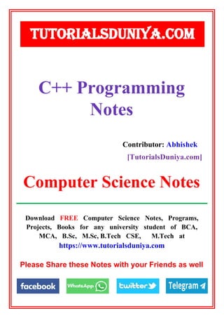 Download FREE Computer Science Notes, Programs,
Projects, Books for any university student of BCA,
MCA, B.Sc, M.Sc, B.Tech CSE, M.Tech at
https://www.tutorialsduniya.com
Please Share these Notes with your Friends as well
C++ Programming
Notes
TUTORIALSDUNIYA.COM
Computer Science Notes
Contributor: Abhishek
[TutorialsDuniya.com]
 