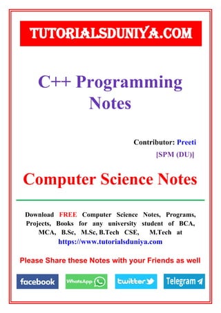 Download FREE Computer Science Notes, Programs,
Projects, Books for any university student of BCA,
MCA, B.Sc, M.Sc, B.Tech CSE, M.Tech at
https://www.tutorialsduniya.com
Please Share these Notes with your Friends as well
TUTORIALSDUNIYA.COM
Computer Science Notes
C++ Programming
Notes
Contributor: Preeti
[SPM (DU)]
 