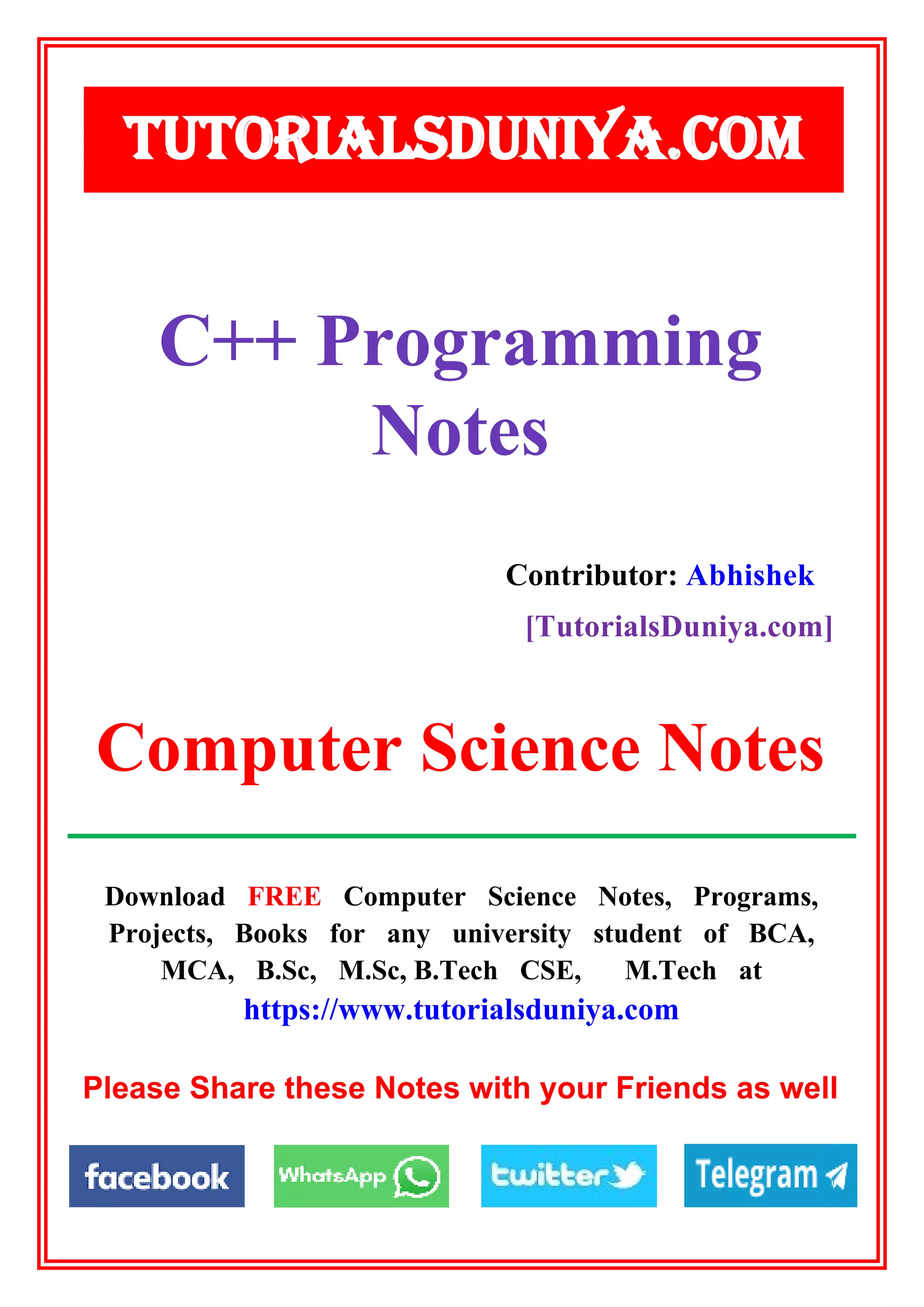 Download FREE Computer Science Notes, Programs,
Projects, Books for any university student of BCA,
MCA, B.Sc, M.Sc, B.Tech CSE, M.Tech at
https://www.tutorialsduniya.com
Please Share these Notes with your Friends as well
TUTORIALSDUNIYA.COM
Computer Science Notes
C++ Programming
Notes
Contributor: Abhishek
[TutorialsDuniya.com]
 