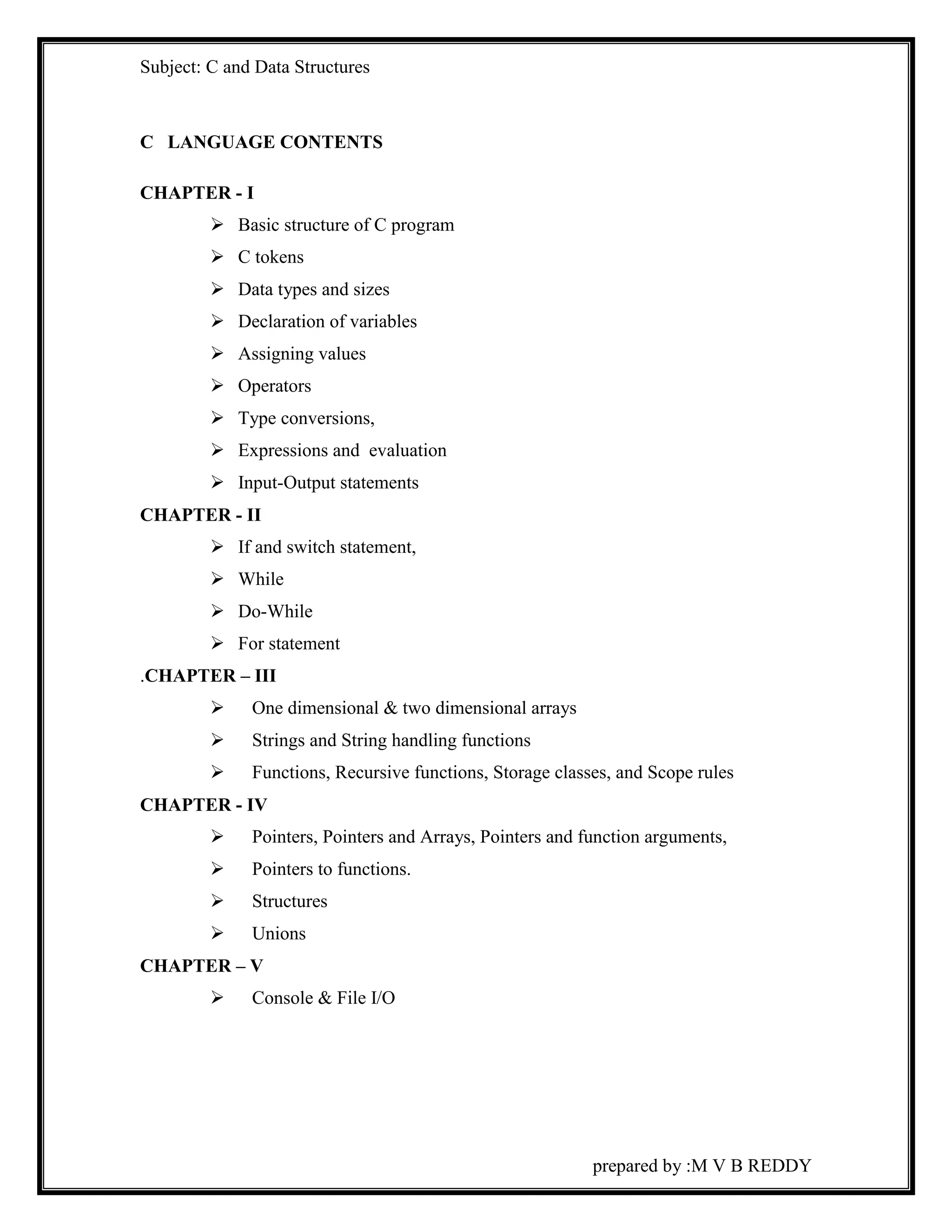 Subject: C and Data Structures 
prepared by :M V B REDDY 
C LANGUAGE CONTENTS 
CHAPTER - I 
 Basic structure of C program 
 C tokens 
 Data types and sizes 
 Declaration of variables 
 Assigning values 
 Operators 
 Type conversions, 
 Expressions and evaluation 
 Input-Output statements 
CHAPTER - II 
 If and switch statement, 
 While 
 Do-While 
 For statement 
.CHAPTER – III 
 One dimensional & two dimensional arrays 
 Strings and String handling functions 
 Functions, Recursive functions, Storage classes, and Scope rules 
CHAPTER - IV 
 Pointers, Pointers and Arrays, Pointers and function arguments, 
 Pointers to functions. 
 Structures 
 Unions 
CHAPTER – V 
 Console & File I/O 
 