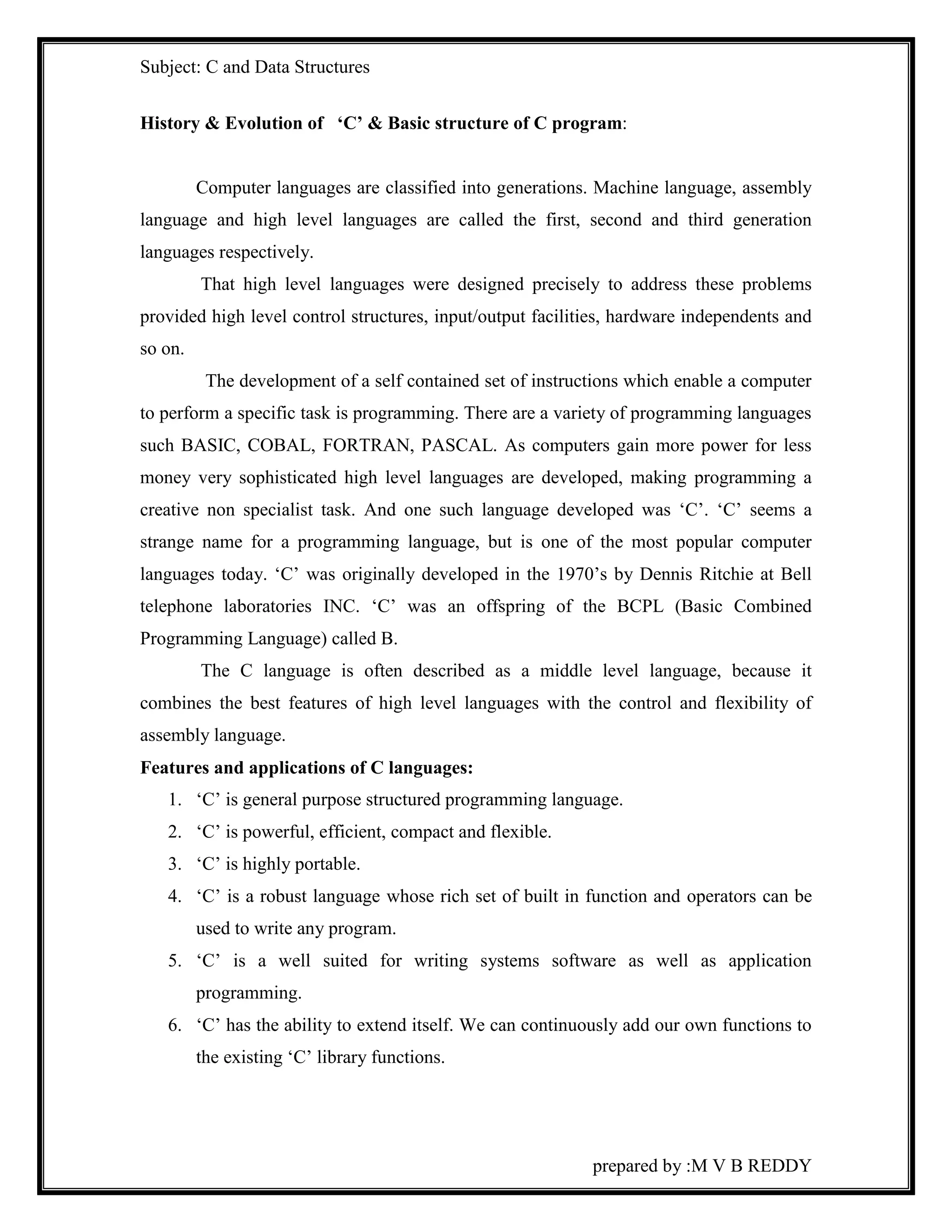 Subject: C and Data Structures 
History & Evolution of ‘C’ & Basic structure of C program: 
Computer languages are classified into generations. Machine language, assembly 
language and high level languages are called the first, second and third generation 
languages respectively. 
That high level languages were designed precisely to address these problems 
provided high level control structures, input/output facilities, hardware independents and 
so on. 
The development of a self contained set of instructions which enable a computer 
to perform a specific task is programming. There are a variety of programming languages 
such BASIC, COBAL, FORTRAN, PASCAL. As computers gain more power for less 
money very sophisticated high level languages are developed, making programming a 
creative non specialist task. And one such language developed was ‘C’. ‘C’ seems a 
strange name for a programming language, but is one of the most popular computer 
languages today. ‘C’ was originally developed in the 1970’s by Dennis Ritchie at Bell 
telephone laboratories INC. ‘C’ was an offspring of the BCPL (Basic Combined 
Programming Language) called B. 
The C language is often described as a middle level language, because it 
combines the best features of high level languages with the control and flexibility of 
assembly language. 
Features and applications of C languages: 
1. ‘C’ is general purpose structured programming language. 
2. ‘C’ is powerful, efficient, compact and flexible. 
3. ‘C’ is highly portable. 
4. ‘C’ is a robust language whose rich set of built in function and operators can be 
prepared by :M V B REDDY 
used to write any program. 
5. ‘C’ is a well suited for writing systems software as well as application 
programming. 
6. ‘C’ has the ability to extend itself. We can continuously add our own functions to 
the existing ‘C’ library functions. 
 