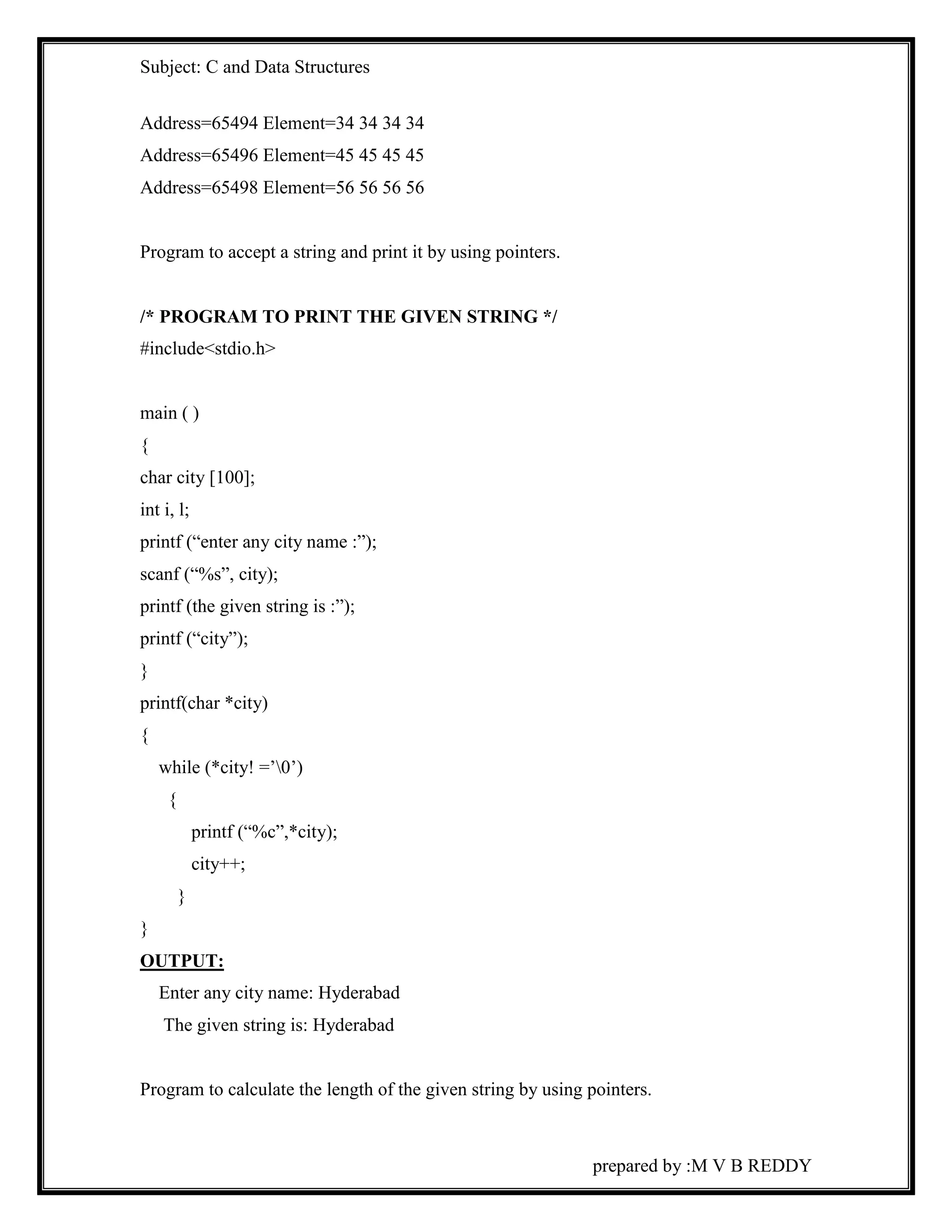 Subject: C and Data Structures 
prepared by :M V B REDDY 
Address=65494 Element=34 34 34 34 
Address=65496 Element=45 45 45 45 
Address=65498 Element=56 56 56 56 
Program to accept a string and print it by using pointers. 
/* PROGRAM TO PRINT THE GIVEN STRING */ 
#include<stdio.h> 
main ( ) 
{ 
char city [100]; 
int i, l; 
printf (“enter any city name :”); 
scanf (“%s”, city); 
printf (the given string is :”); 
printf (“city”); 
} 
printf(char *city) 
{ 
while (*city! =’0’) 
{ 
printf (“%c”,*city); 
city++; 
} 
} 
OUTPUT: 
Enter any city name: Hyderabad 
The given string is: Hyderabad 
Program to calculate the length of the given string by using pointers. 
 