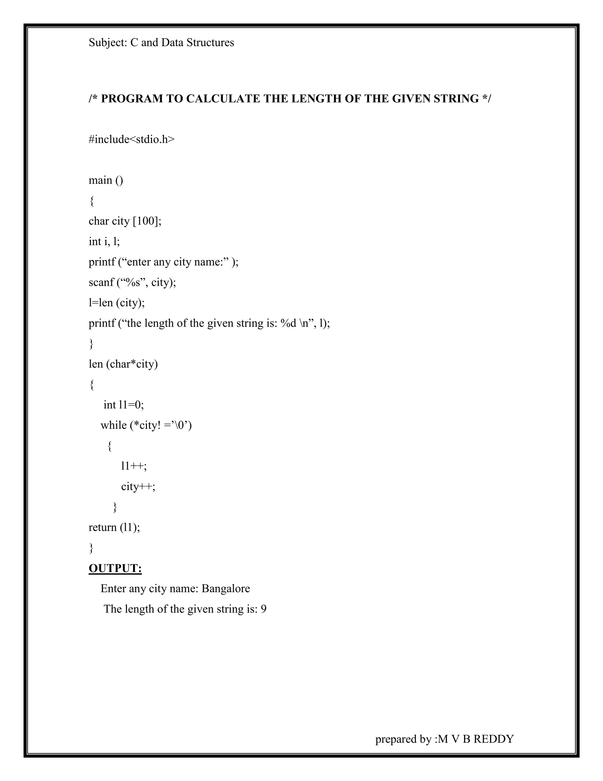 Subject: C and Data Structures 
/* PROGRAM TO CALCULATE THE LENGTH OF THE GIVEN STRING */ 
prepared by :M V B REDDY 
#include<stdio.h> 
main () 
{ 
char city [100]; 
int i, l; 
printf (“enter any city name:” ); 
scanf (“%s”, city); 
l=len (city); 
printf (“the length of the given string is: %d n”, l); 
} 
len (char*city) 
{ 
int l1=0; 
while (*city! =’0’) 
{ 
l1++; 
city++; 
} 
return (l1); 
} 
OUTPUT: 
Enter any city name: Bangalore 
The length of the given string is: 9 
 