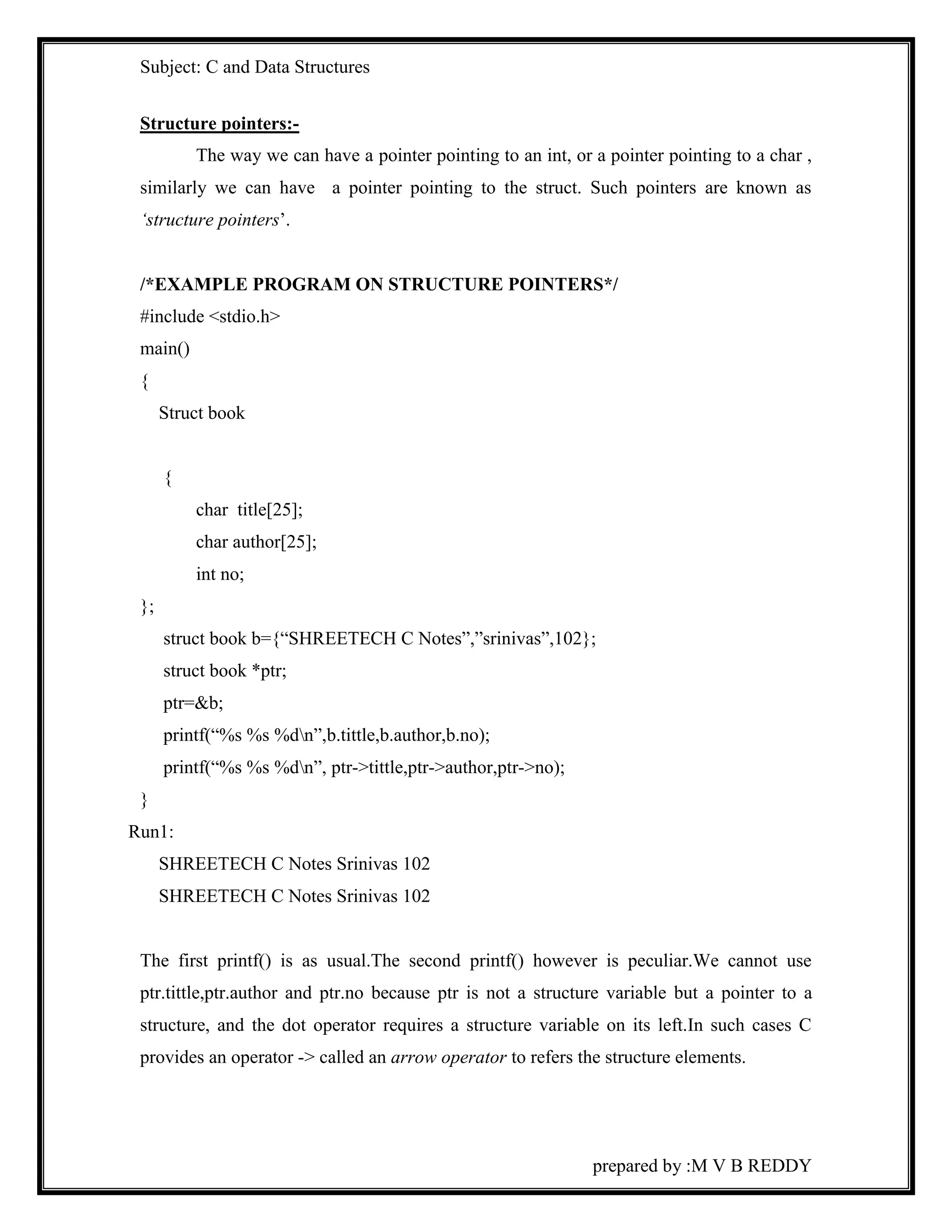 Subject: C and Data Structures 
prepared by :M V B REDDY 
Structure pointers:- 
The way we can have a pointer pointing to an int, or a pointer pointing to a char , 
similarly we can have a pointer pointing to the struct. Such pointers are known as 
‘structure pointers’. 
/*EXAMPLE PROGRAM ON STRUCTURE POINTERS*/ 
#include <stdio.h> 
main() 
{ 
Struct book 
{ 
char title[25]; 
char author[25]; 
int no; 
}; 
struct book b={“SHREETECH C Notes”,”srinivas”,102}; 
struct book *ptr; 
ptr=&b; 
printf(“%s %s %dn”,b.tittle,b.author,b.no); 
printf(“%s %s %dn”, ptr->tittle,ptr->author,ptr->no); 
} 
Run1: 
SHREETECH C Notes Srinivas 102 
SHREETECH C Notes Srinivas 102 
The first printf() is as usual.The second printf() however is peculiar.We cannot use 
ptr.tittle,ptr.author and ptr.no because ptr is not a structure variable but a pointer to a 
structure, and the dot operator requires a structure variable on its left.In such cases C 
provides an operator -> called an arrow operator to refers the structure elements. 
 