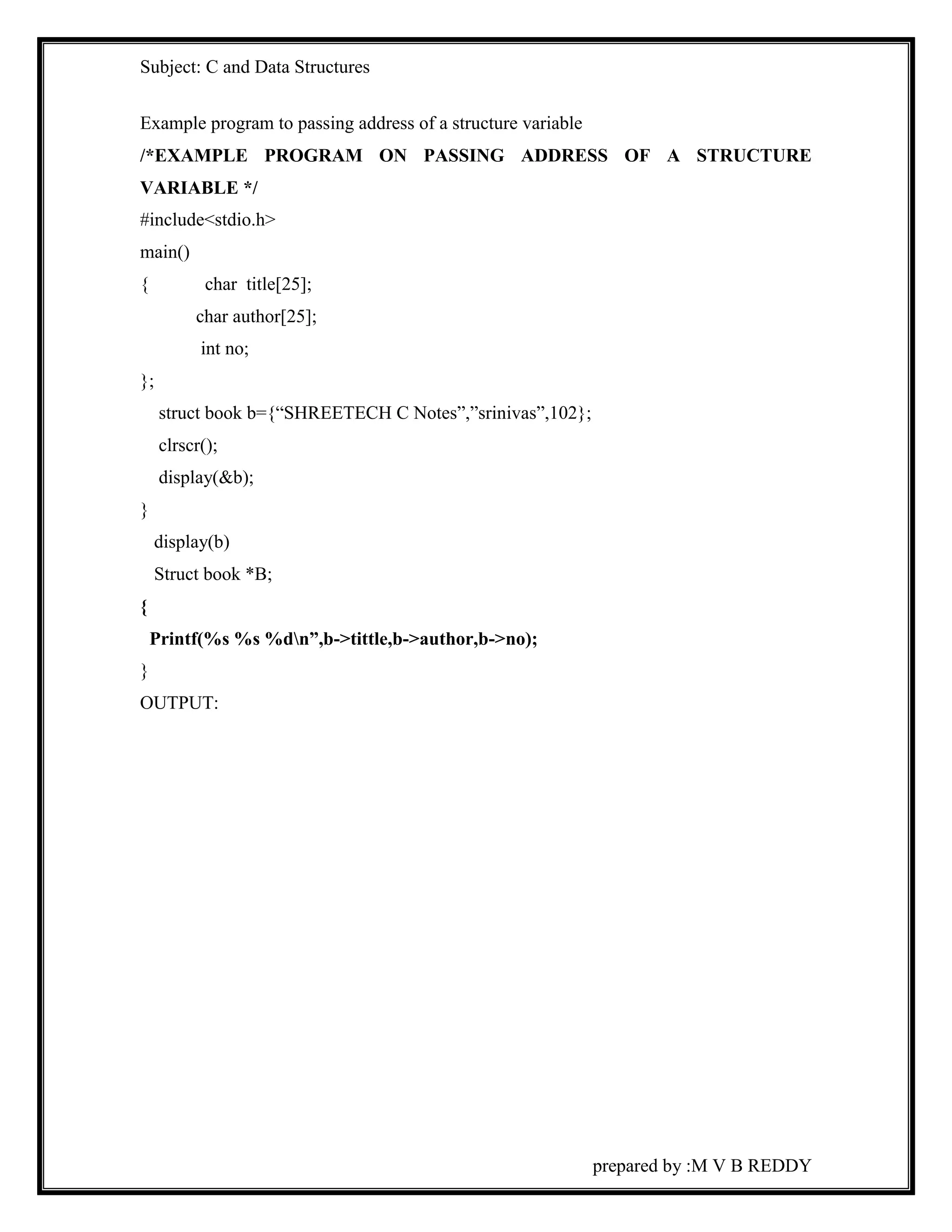 Subject: C and Data Structures 
Example program to passing address of a structure variable 
/*EXAMPLE PROGRAM ON PASSING ADDRESS OF A STRUCTURE 
VARIABLE */ 
#include<stdio.h> 
main() 
{ char title[25]; 
prepared by :M V B REDDY 
char author[25]; 
int no; 
}; 
struct book b={“SHREETECH C Notes”,”srinivas”,102}; 
clrscr(); 
display(&b); 
} 
display(b) 
Struct book *B; 
{ 
Printf(%s %s %dn”,b->tittle,b->author,b->no); 
} 
OUTPUT: 
 