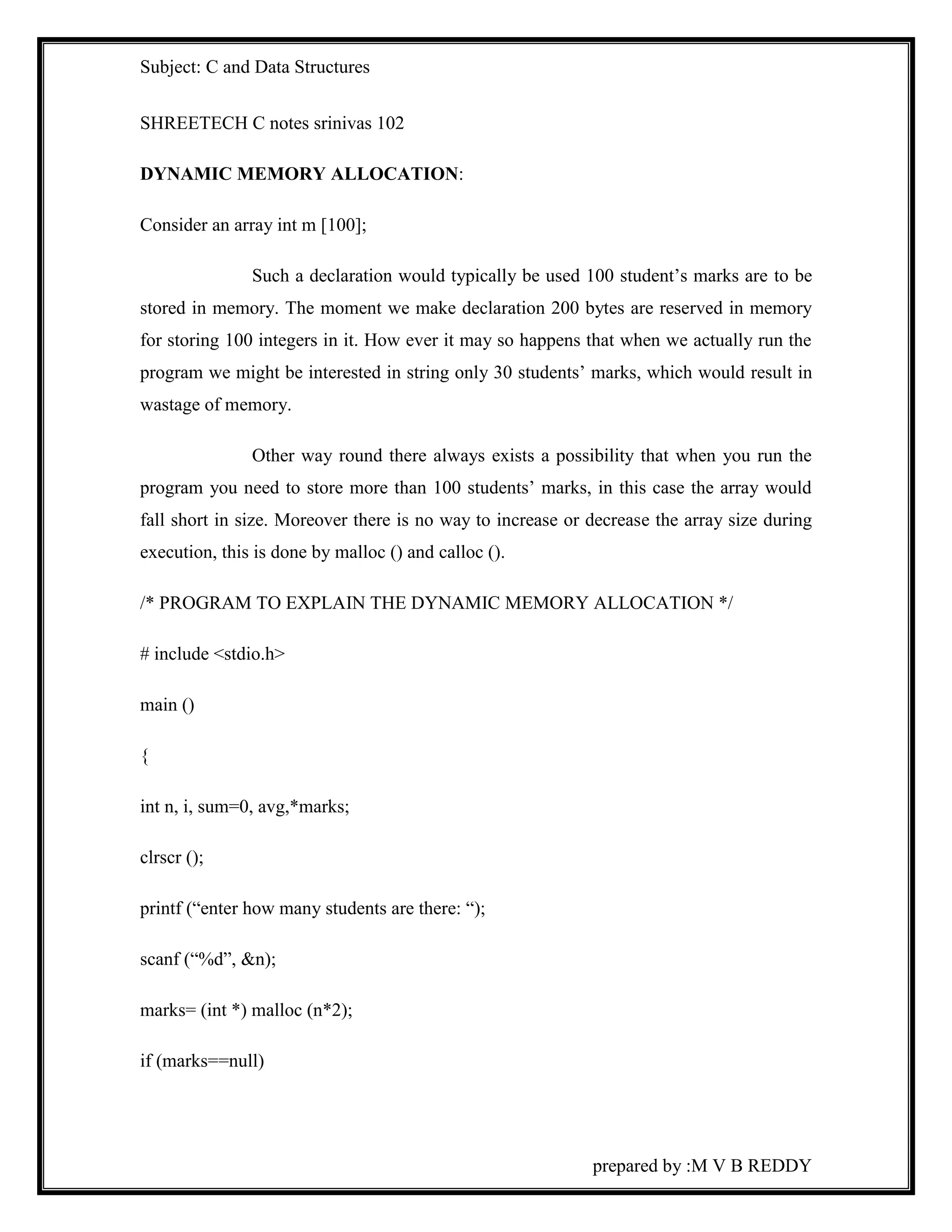 Subject: C and Data Structures 
prepared by :M V B REDDY 
SHREETECH C notes srinivas 102 
DYNAMIC MEMORY ALLOCATION: 
Consider an array int m [100]; 
Such a declaration would typically be used 100 student’s marks are to be 
stored in memory. The moment we make declaration 200 bytes are reserved in memory 
for storing 100 integers in it. How ever it may so happens that when we actually run the 
program we might be interested in string only 30 students’ marks, which would result in 
wastage of memory. 
Other way round there always exists a possibility that when you run the 
program you need to store more than 100 students’ marks, in this case the array would 
fall short in size. Moreover there is no way to increase or decrease the array size during 
execution, this is done by malloc () and calloc (). 
/* PROGRAM TO EXPLAIN THE DYNAMIC MEMORY ALLOCATION */ 
# include <stdio.h> 
main () 
{ 
int n, i, sum=0, avg,*marks; 
clrscr (); 
printf (“enter how many students are there: “); 
scanf (“%d”, &n); 
marks= (int *) malloc (n*2); 
if (marks==null) 
 