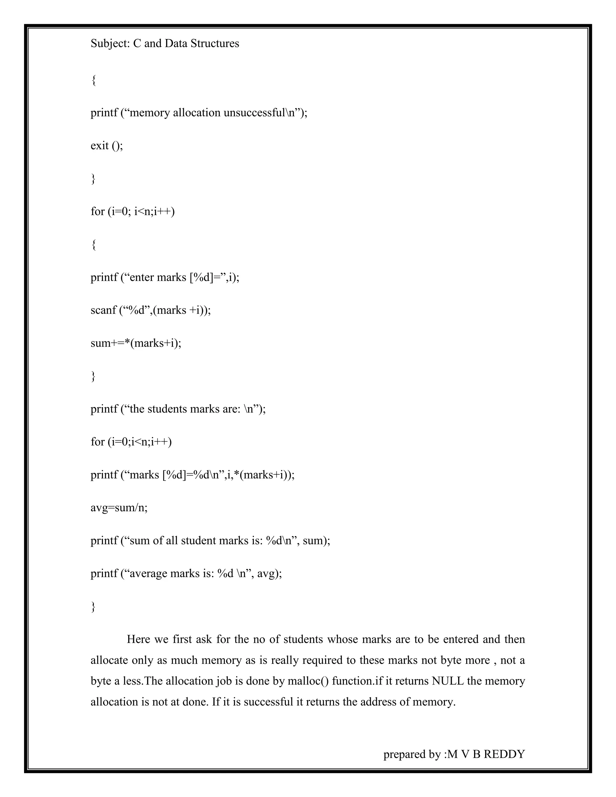 Subject: C and Data Structures 
prepared by :M V B REDDY 
{ 
printf (“memory allocation unsuccessfuln”); 
exit (); 
} 
for (i=0; i<n;i++) 
{ 
printf (“enter marks [%d]=”,i); 
scanf (“%d”,(marks +i)); 
sum+=*(marks+i); 
} 
printf (“the students marks are: n”); 
for (i=0;i<n;i++) 
printf (“marks [%d]=%dn”,i,*(marks+i)); 
avg=sum/n; 
printf (“sum of all student marks is: %dn”, sum); 
printf (“average marks is: %d n”, avg); 
} 
Here we first ask for the no of students whose marks are to be entered and then 
allocate only as much memory as is really required to these marks not byte more , not a 
byte a less.The allocation job is done by malloc() function.if it returns NULL the memory 
allocation is not at done. If it is successful it returns the address of memory. 
 