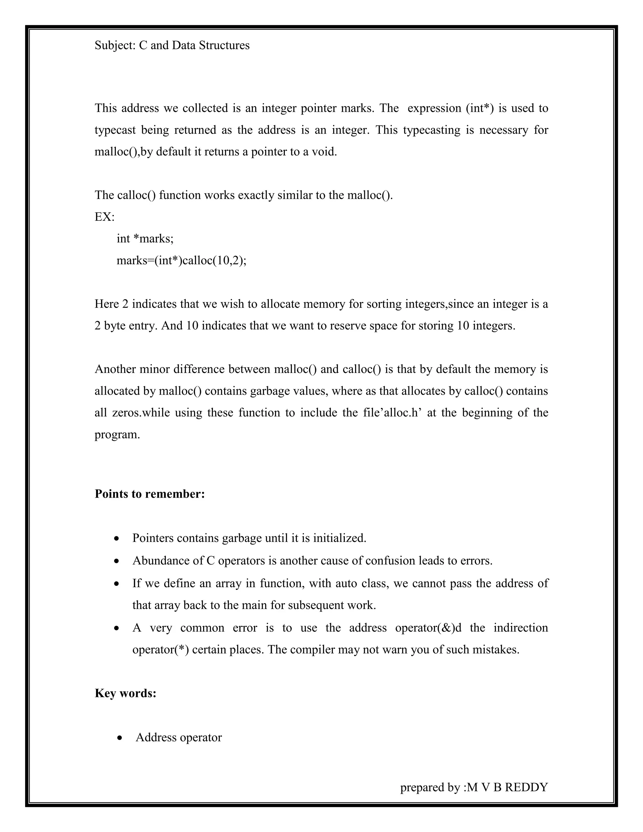 Subject: C and Data Structures 
This address we collected is an integer pointer marks. The expression (int*) is used to 
typecast being returned as the address is an integer. This typecasting is necessary for 
malloc(),by default it returns a pointer to a void. 
prepared by :M V B REDDY 
The calloc() function works exactly similar to the malloc(). 
EX: 
int *marks; 
marks=(int*)calloc(10,2); 
Here 2 indicates that we wish to allocate memory for sorting integers,since an integer is a 
2 byte entry. And 10 indicates that we want to reserve space for storing 10 integers. 
Another minor difference between malloc() and calloc() is that by default the memory is 
allocated by malloc() contains garbage values, where as that allocates by calloc() contains 
all zeros.while using these function to include the file’alloc.h’ at the beginning of the 
program. 
Points to remember: 
 Pointers contains garbage until it is initialized. 
 Abundance of C operators is another cause of confusion leads to errors. 
 If we define an array in function, with auto class, we cannot pass the address of 
that array back to the main for subsequent work. 
 A very common error is to use the address operator(&)d the indirection 
operator(*) certain places. The compiler may not warn you of such mistakes. 
Key words: 
 Address operator 
 