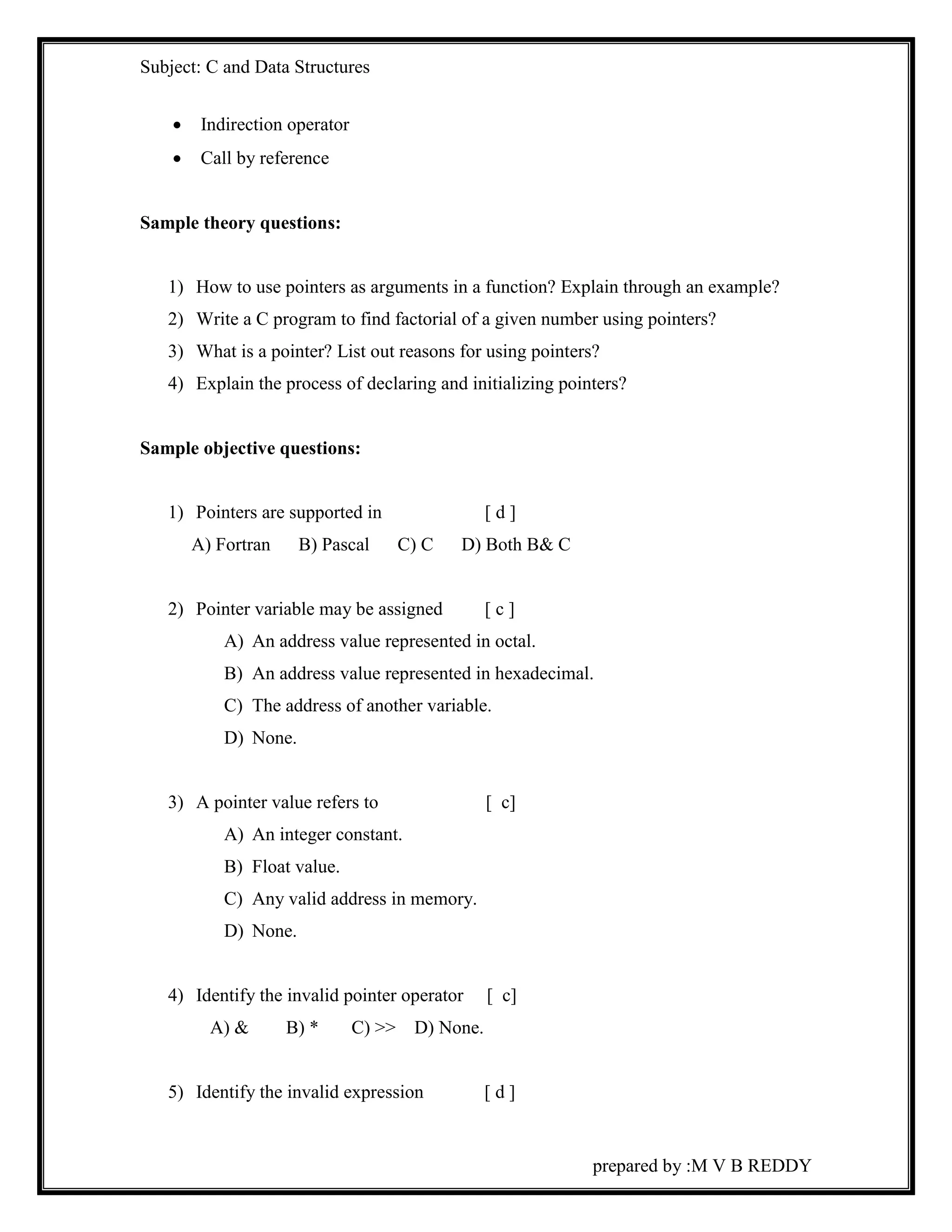 Subject: C and Data Structures 
prepared by :M V B REDDY 
 Indirection operator 
 Call by reference 
Sample theory questions: 
1) How to use pointers as arguments in a function? Explain through an example? 
2) Write a C program to find factorial of a given number using pointers? 
3) What is a pointer? List out reasons for using pointers? 
4) Explain the process of declaring and initializing pointers? 
Sample objective questions: 
1) Pointers are supported in [ d ] 
A) Fortran B) Pascal C) C D) Both B& C 
2) Pointer variable may be assigned [ c ] 
A) An address value represented in octal. 
B) An address value represented in hexadecimal. 
C) The address of another variable. 
D) None. 
3) A pointer value refers to [ c] 
A) An integer constant. 
B) Float value. 
C) Any valid address in memory. 
D) None. 
4) Identify the invalid pointer operator [ c] 
A) & B) * C) >> D) None. 
5) Identify the invalid expression [ d ] 
 