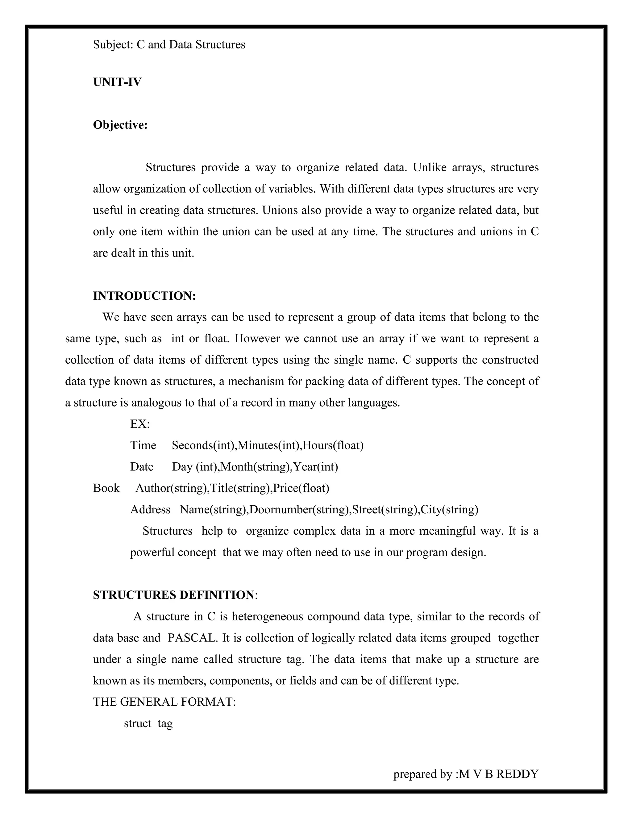 Subject: C and Data Structures 
prepared by :M V B REDDY 
UNIT-IV 
Objective: 
Structures provide a way to organize related data. Unlike arrays, structures 
allow organization of collection of variables. With different data types structures are very 
useful in creating data structures. Unions also provide a way to organize related data, but 
only one item within the union can be used at any time. The structures and unions in C 
are dealt in this unit. 
INTRODUCTION: 
We have seen arrays can be used to represent a group of data items that belong to the 
same type, such as int or float. However we cannot use an array if we want to represent a 
collection of data items of different types using the single name. C supports the constructed 
data type known as structures, a mechanism for packing data of different types. The concept of 
a structure is analogous to that of a record in many other languages. 
EX: 
Time Seconds(int),Minutes(int),Hours(float) 
Date Day (int),Month(string),Year(int) 
Book Author(string),Title(string),Price(float) 
Address Name(string),Doornumber(string),Street(string),City(string) 
Structures help to organize complex data in a more meaningful way. It is a 
powerful concept that we may often need to use in our program design. 
STRUCTURES DEFINITION: 
A structure in C is heterogeneous compound data type, similar to the records of 
data base and PASCAL. It is collection of logically related data items grouped together 
under a single name called structure tag. The data items that make up a structure are 
known as its members, components, or fields and can be of different type. 
THE GENERAL FORMAT: 
struct tag 
 