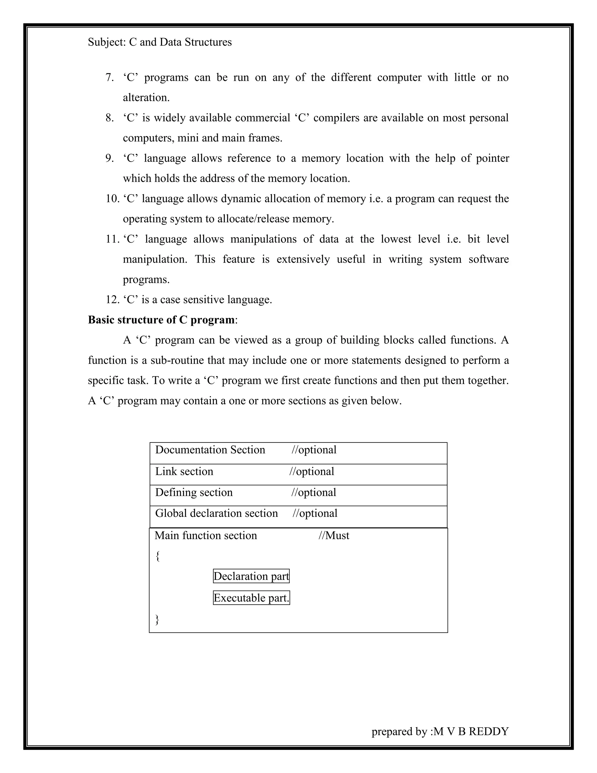 Subject: C and Data Structures 
7. ‘C’ programs can be run on any of the different computer with little or no 
prepared by :M V B REDDY 
alteration. 
8. ‘C’ is widely available commercial ‘C’ compilers are available on most personal 
computers, mini and main frames. 
9. ‘C’ language allows reference to a memory location with the help of pointer 
which holds the address of the memory location. 
10. ‘C’ language allows dynamic allocation of memory i.e. a program can request the 
operating system to allocate/release memory. 
11. ‘C’ language allows manipulations of data at the lowest level i.e. bit level 
manipulation. This feature is extensively useful in writing system software 
programs. 
12. ‘C’ is a case sensitive language. 
Basic structure of C program: 
A ‘C’ program can be viewed as a group of building blocks called functions. A 
function is a sub-routine that may include one or more statements designed to perform a 
specific task. To write a ‘C’ program we first create functions and then put them together. 
A ‘C’ program may contain a one or more sections as given below. 
Documentation Section //optional 
Link section //optional 
Defining section //optional 
Global declaration section //optional 
Main function section //Must 
{ 
Declaration part 
Executable part. 
} 
 
