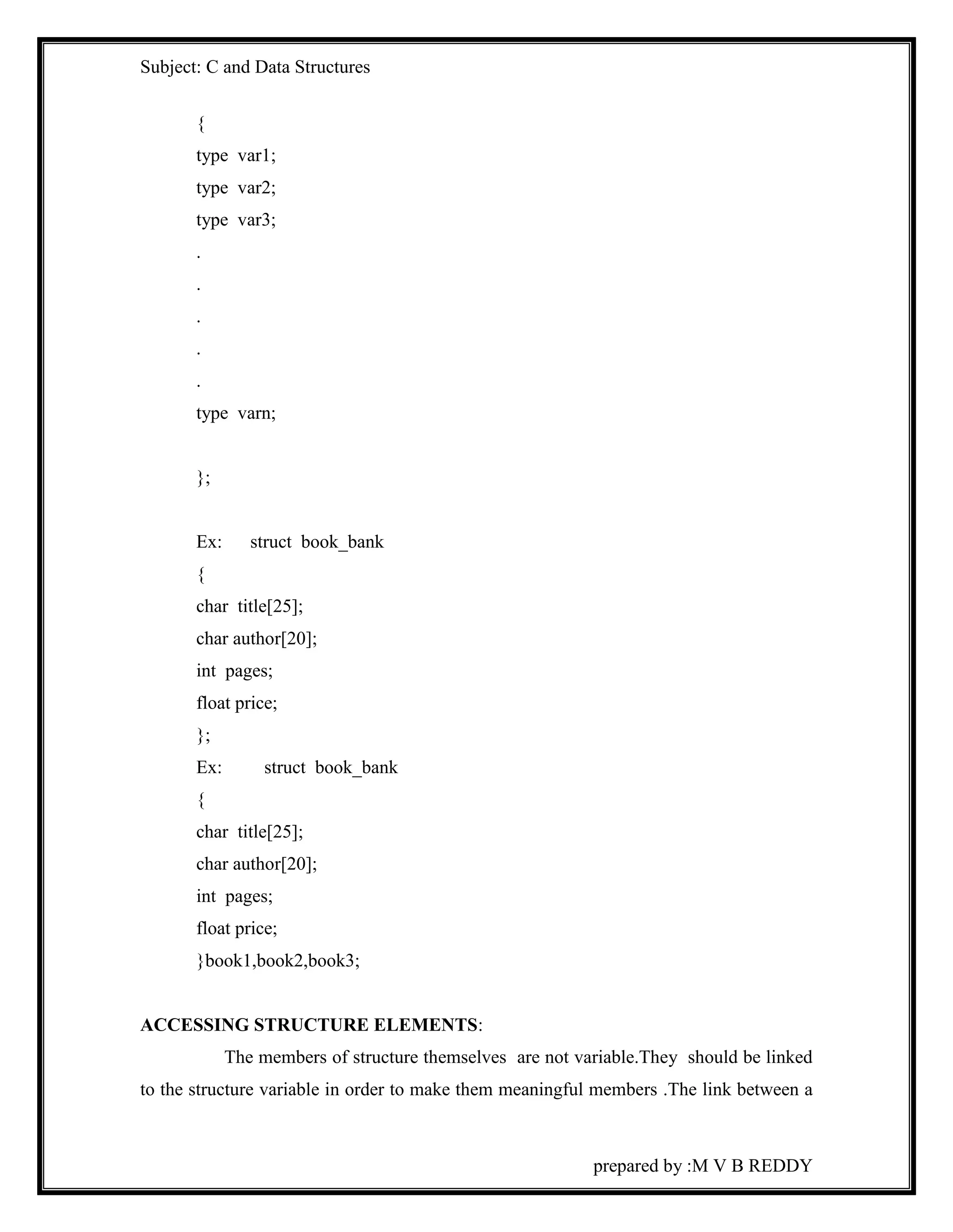 Subject: C and Data Structures 
prepared by :M V B REDDY 
{ 
type var1; 
type var2; 
type var3; 
. 
. 
. 
. 
. 
type varn; 
}; 
Ex: struct book_bank 
{ 
char title[25]; 
char author[20]; 
int pages; 
float price; 
}; 
Ex: struct book_bank 
{ 
char title[25]; 
char author[20]; 
int pages; 
float price; 
}book1,book2,book3; 
ACCESSING STRUCTURE ELEMENTS: 
The members of structure themselves are not variable.They should be linked 
to the structure variable in order to make them meaningful members .The link between a 
 