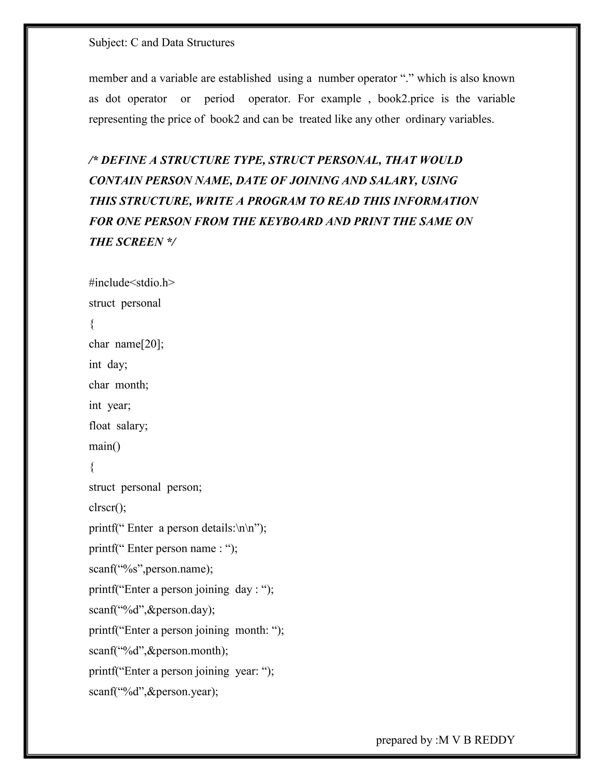 Subject: C and Data Structures 
member and a variable are established using a number operator “.” which is also known 
as dot operator or period operator. For example , book2.price is the variable 
representing the price of book2 and can be treated like any other ordinary variables. 
/* DEFINE A STRUCTURE TYPE, STRUCT PERSONAL, THAT WOULD 
CONTAIN PERSON NAME, DATE OF JOINING AND SALARY, USING 
THIS STRUCTURE, WRITE A PROGRAM TO READ THIS INFORMATION 
FOR ONE PERSON FROM THE KEYBOARD AND PRINT THE SAME ON 
THE SCREEN */ 
prepared by :M V B REDDY 
#include<stdio.h> 
struct personal 
{ 
char name[20]; 
int day; 
char month; 
int year; 
float salary; 
main() 
{ 
struct personal person; 
clrscr(); 
printf(“ Enter a person details:nn”); 
printf(“ Enter person name : “); 
scanf(“%s”,person.name); 
printf(“Enter a person joining day : “); 
scanf(“%d”,&person.day); 
printf(“Enter a person joining month: “); 
scanf(“%d”,&person.month); 
printf(“Enter a person joining year: “); 
scanf(“%d”,&person.year); 
 