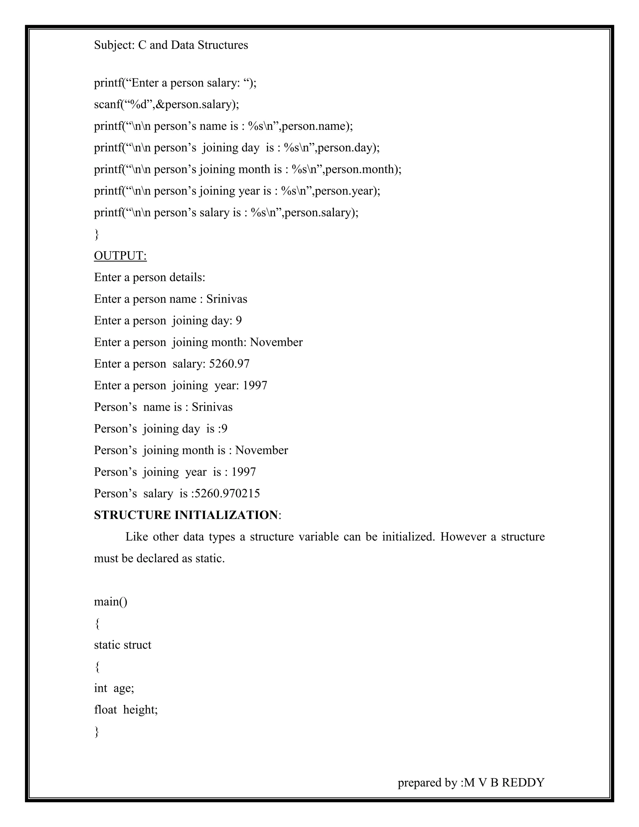 Subject: C and Data Structures 
printf(“Enter a person salary: “); 
scanf(“%d”,&person.salary); 
printf(“nn person’s name is : %sn”,person.name); 
printf(“nn person’s joining day is : %sn”,person.day); 
printf(“nn person’s joining month is : %sn”,person.month); 
printf(“nn person’s joining year is : %sn”,person.year); 
printf(“nn person’s salary is : %sn”,person.salary); 
} 
OUTPUT: 
Enter a person details: 
Enter a person name : Srinivas 
Enter a person joining day: 9 
Enter a person joining month: November 
Enter a person salary: 5260.97 
Enter a person joining year: 1997 
Person’s name is : Srinivas 
Person’s joining day is :9 
Person’s joining month is : November 
Person’s joining year is : 1997 
Person’s salary is :5260.970215 
STRUCTURE INITIALIZATION: 
Like other data types a structure variable can be initialized. However a structure 
prepared by :M V B REDDY 
must be declared as static. 
main() 
{ 
static struct 
{ 
int age; 
float height; 
} 
 