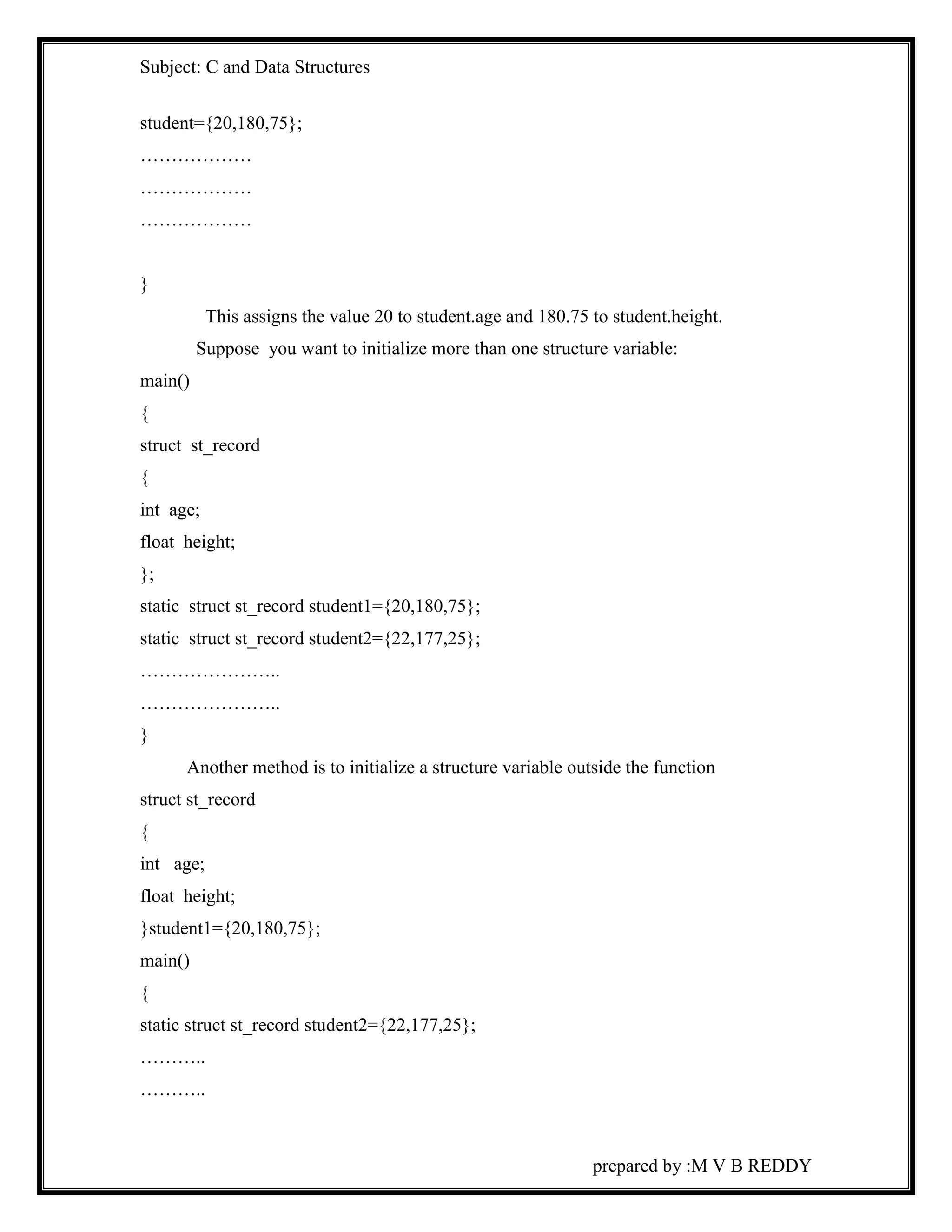 Subject: C and Data Structures 
prepared by :M V B REDDY 
student={20,180,75}; 
……………… 
……………… 
……………… 
} 
This assigns the value 20 to student.age and 180.75 to student.height. 
Suppose you want to initialize more than one structure variable: 
main() 
{ 
struct st_record 
{ 
int age; 
float height; 
}; 
static struct st_record student1={20,180,75}; 
static struct st_record student2={22,177,25}; 
………………….. 
………………….. 
} 
Another method is to initialize a structure variable outside the function 
struct st_record 
{ 
int age; 
float height; 
}student1={20,180,75}; 
main() 
{ 
static struct st_record student2={22,177,25}; 
……….. 
……….. 
 