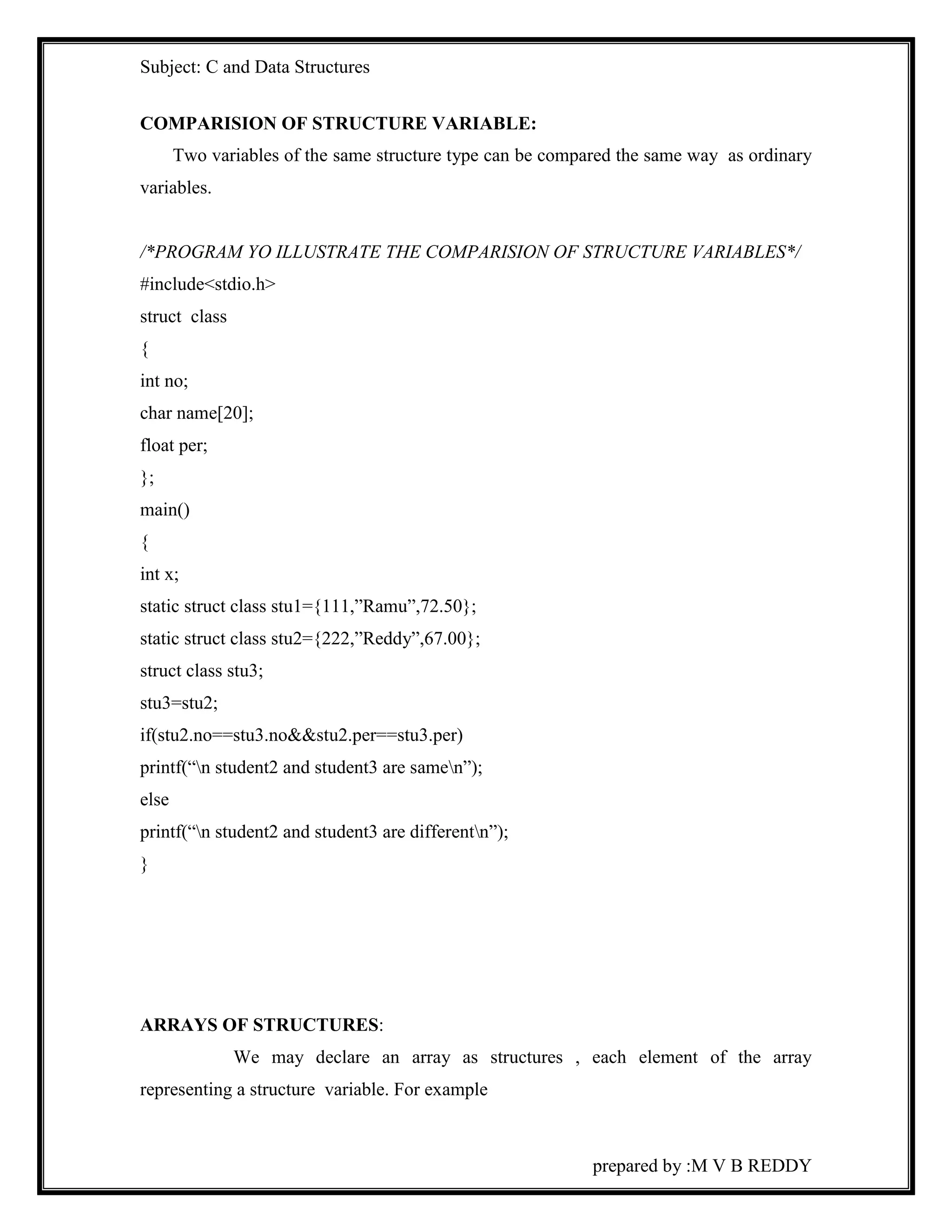Subject: C and Data Structures 
prepared by :M V B REDDY 
COMPARISION OF STRUCTURE VARIABLE: 
Two variables of the same structure type can be compared the same way as ordinary 
variables. 
/*PROGRAM YO ILLUSTRATE THE COMPARISION OF STRUCTURE VARIABLES*/ 
#include<stdio.h> 
struct class 
{ 
int no; 
char name[20]; 
float per; 
}; 
main() 
{ 
int x; 
static struct class stu1={111,”Ramu”,72.50}; 
static struct class stu2={222,”Reddy”,67.00}; 
struct class stu3; 
stu3=stu2; 
if(stu2.no==stu3.no&&stu2.per==stu3.per) 
printf(“n student2 and student3 are samen”); 
else 
printf(“n student2 and student3 are differentn”); 
} 
ARRAYS OF STRUCTURES: 
We may declare an array as structures , each element of the array 
representing a structure variable. For example 
 