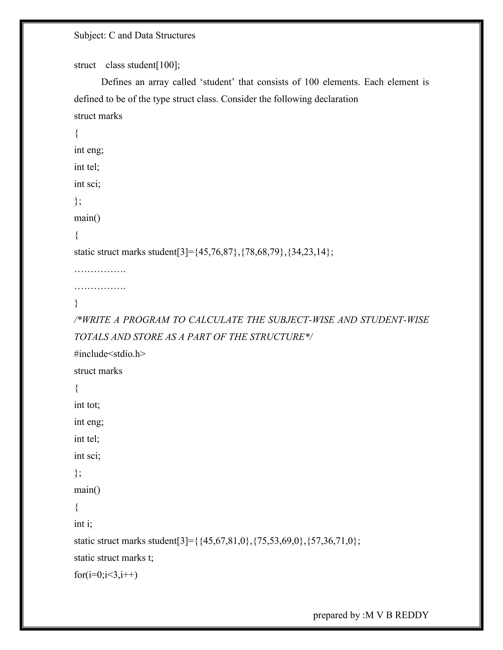 Subject: C and Data Structures 
prepared by :M V B REDDY 
struct class student[100]; 
Defines an array called ‘student’ that consists of 100 elements. Each element is 
defined to be of the type struct class. Consider the following declaration 
struct marks 
{ 
int eng; 
int tel; 
int sci; 
}; 
main() 
{ 
static struct marks student[3]={45,76,87},{78,68,79},{34,23,14}; 
……………. 
……………. 
} 
/*WRITE A PROGRAM TO CALCULATE THE SUBJECT-WISE AND STUDENT-WISE 
TOTALS AND STORE AS A PART OF THE STRUCTURE*/ 
#include<stdio.h> 
struct marks 
{ 
int tot; 
int eng; 
int tel; 
int sci; 
}; 
main() 
{ 
int i; 
static struct marks student[3]={{45,67,81,0},{75,53,69,0},{57,36,71,0}; 
static struct marks t; 
for(i=0;i<3,i++) 
 