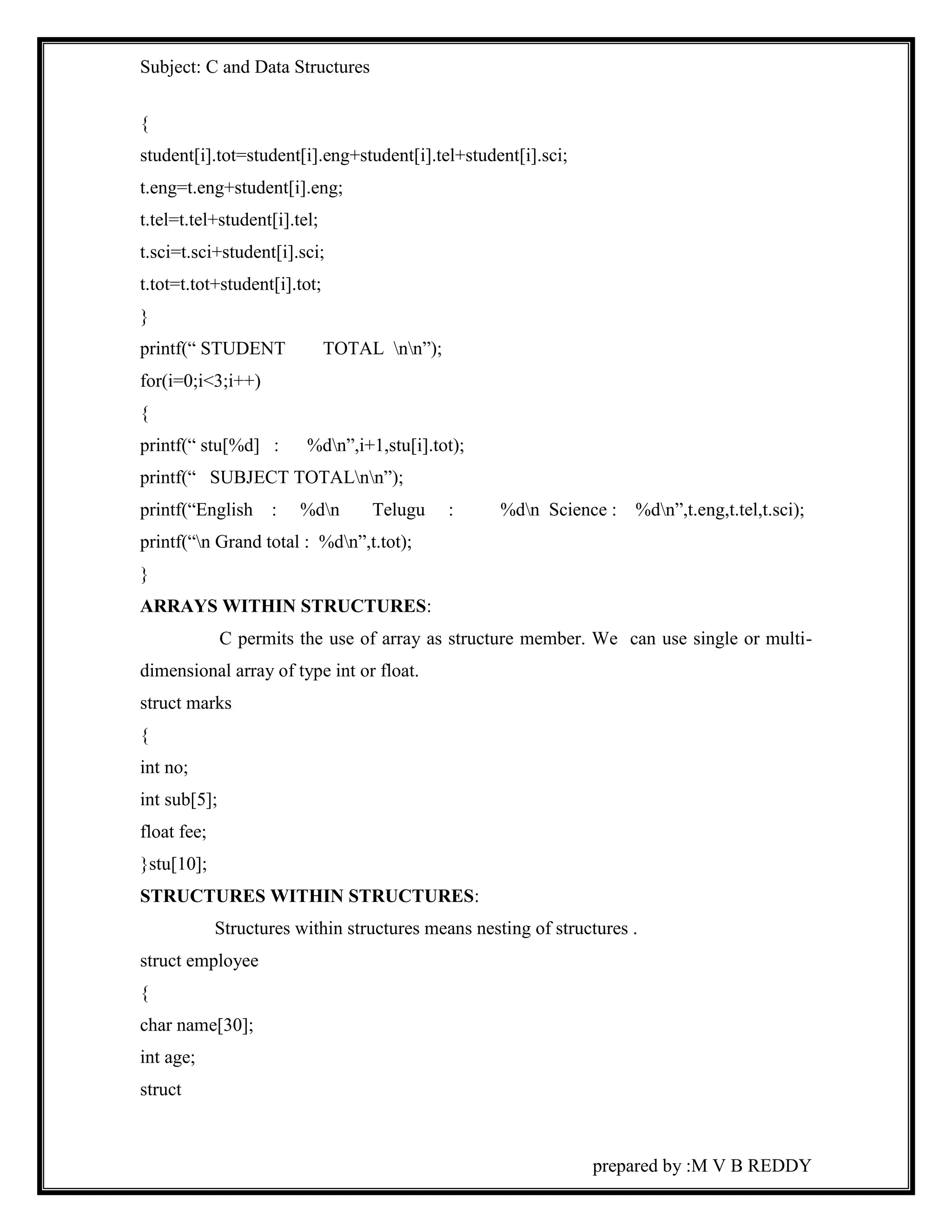 Subject: C and Data Structures 
{ 
student[i].tot=student[i].eng+student[i].tel+student[i].sci; 
t.eng=t.eng+student[i].eng; 
t.tel=t.tel+student[i].tel; 
t.sci=t.sci+student[i].sci; 
t.tot=t.tot+student[i].tot; 
} 
printf(“ STUDENT TOTAL nn”); 
for(i=0;i<3;i++) 
{ 
printf(“ stu[%d] : %dn”,i+1,stu[i].tot); 
printf(“ SUBJECT TOTALnn”); 
printf(“English : %dn Telugu : %dn Science : %dn”,t.eng,t.tel,t.sci); 
printf(“n Grand total : %dn”,t.tot); 
} 
ARRAYS WITHIN STRUCTURES: 
C permits the use of array as structure member. We can use single or multi-dimensional 
array of type int or float. 
prepared by :M V B REDDY 
struct marks 
{ 
int no; 
int sub[5]; 
float fee; 
}stu[10]; 
STRUCTURES WITHIN STRUCTURES: 
Structures within structures means nesting of structures . 
struct employee 
{ 
char name[30]; 
int age; 
struct 
 