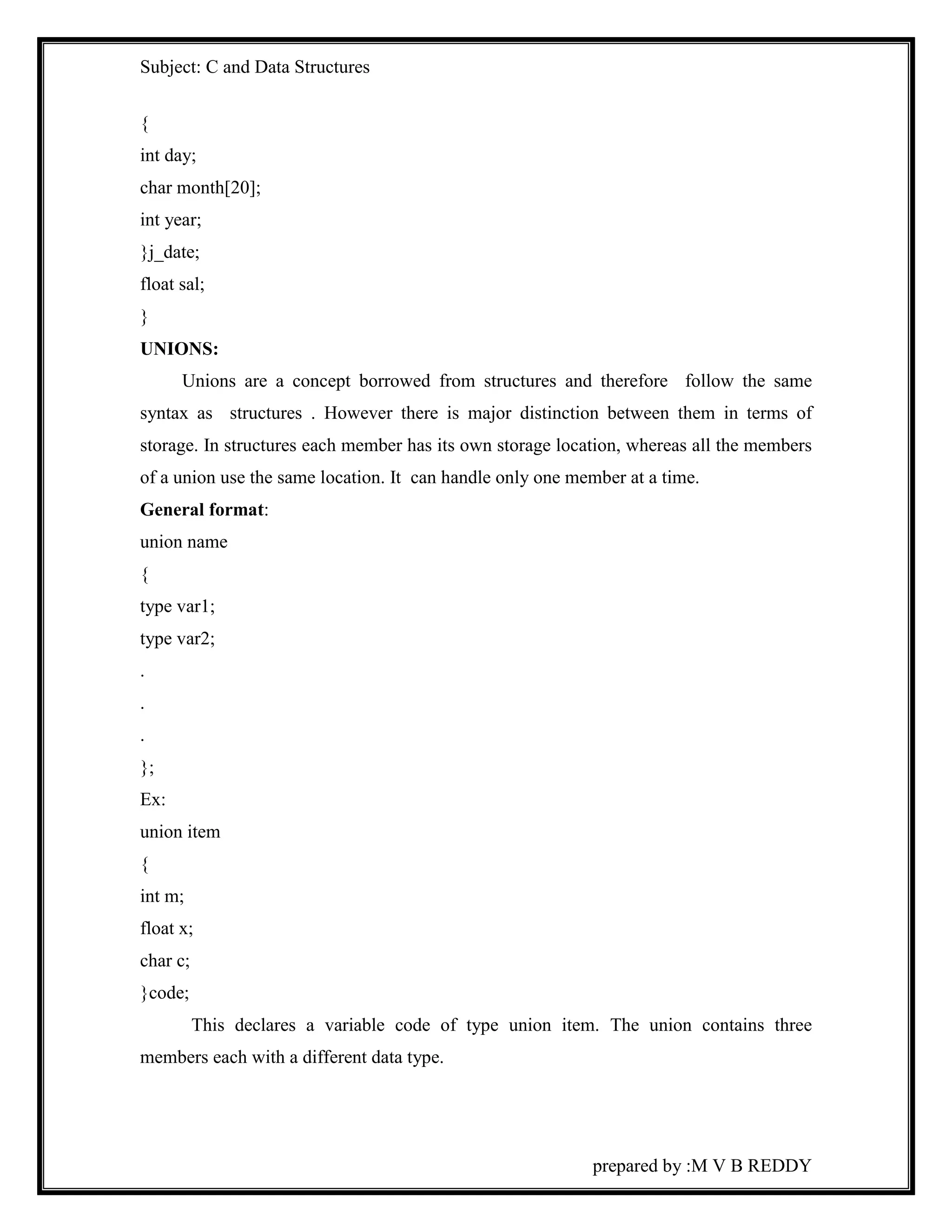Subject: C and Data Structures 
prepared by :M V B REDDY 
{ 
int day; 
char month[20]; 
int year; 
}j_date; 
float sal; 
} 
UNIONS: 
Unions are a concept borrowed from structures and therefore follow the same 
syntax as structures . However there is major distinction between them in terms of 
storage. In structures each member has its own storage location, whereas all the members 
of a union use the same location. It can handle only one member at a time. 
General format: 
union name 
{ 
type var1; 
type var2; 
. 
. 
. 
}; 
Ex: 
union item 
{ 
int m; 
float x; 
char c; 
}code; 
This declares a variable code of type union item. The union contains three 
members each with a different data type. 
 