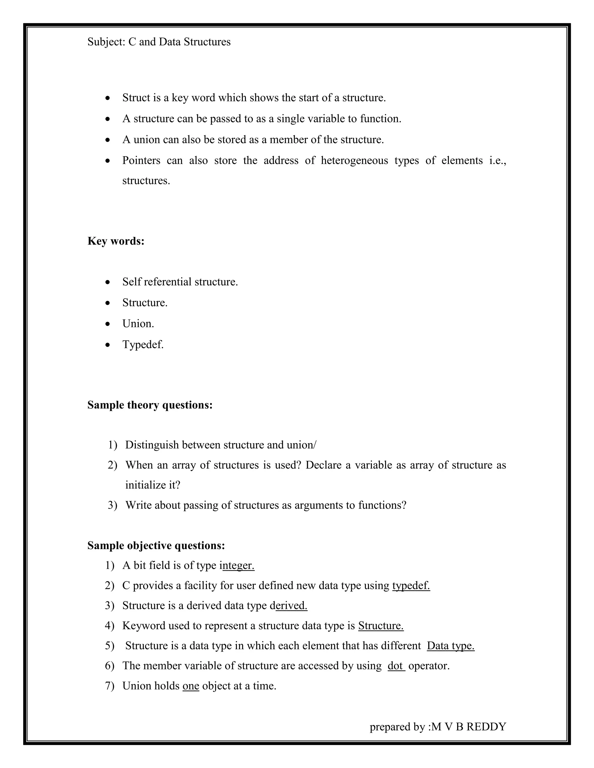 Subject: C and Data Structures 
 Struct is a key word which shows the start of a structure. 
 A structure can be passed to as a single variable to function. 
 A union can also be stored as a member of the structure. 
 Pointers can also store the address of heterogeneous types of elements i.e., 
prepared by :M V B REDDY 
structures. 
Key words: 
 Self referential structure. 
 Structure. 
 Union. 
 Typedef. 
Sample theory questions: 
1) Distinguish between structure and union/ 
2) When an array of structures is used? Declare a variable as array of structure as 
initialize it? 
3) Write about passing of structures as arguments to functions? 
Sample objective questions: 
1) A bit field is of type integer. 
2) C provides a facility for user defined new data type using typedef. 
3) Structure is a derived data type derived. 
4) Keyword used to represent a structure data type is Structure. 
5) Structure is a data type in which each element that has different Data type. 
6) The member variable of structure are accessed by using dot operator. 
7) Union holds one object at a time. 
 