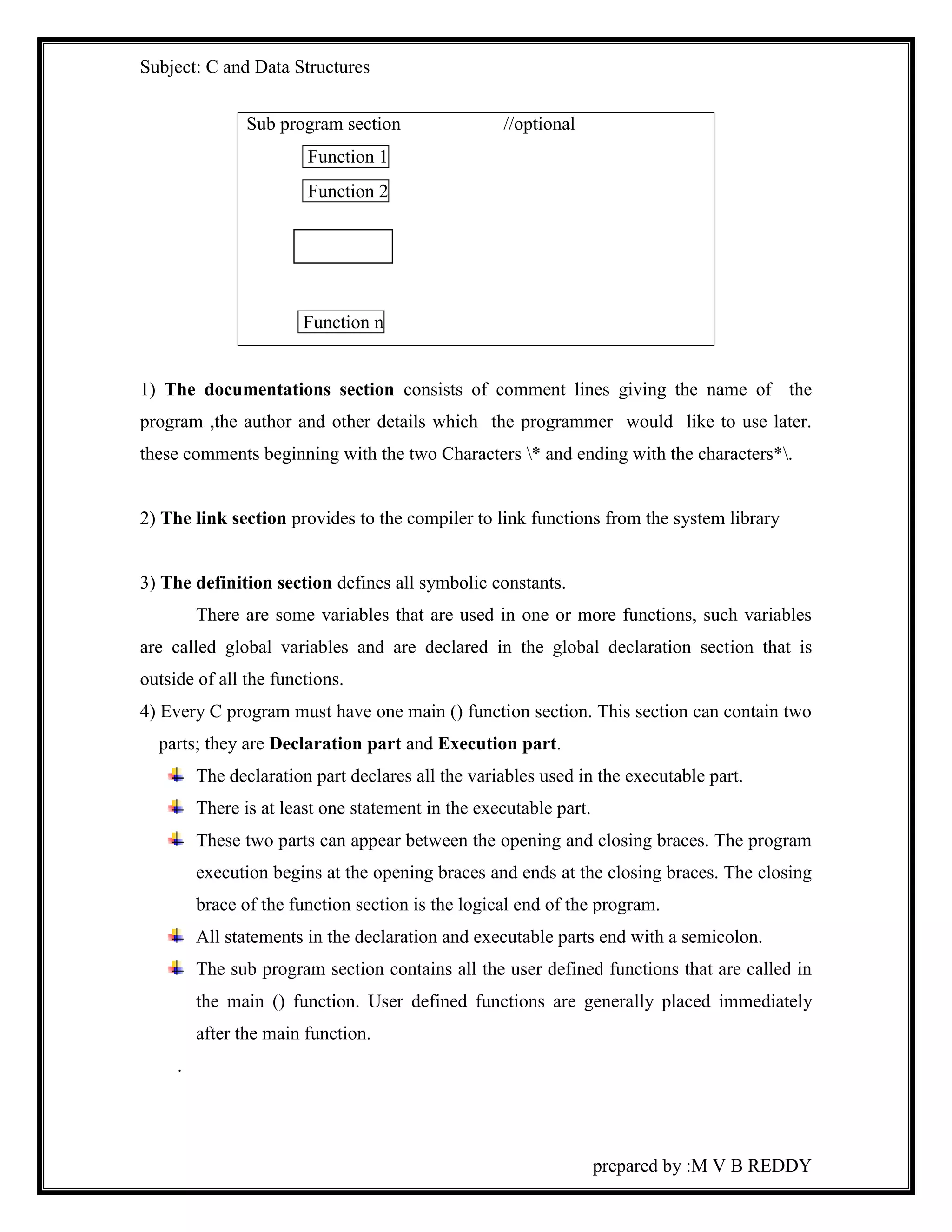 Subject: C and Data Structures 
prepared by :M V B REDDY 
Sub program section //optional 
Function 1 
Function 2 
Function n 
1) The documentations section consists of comment lines giving the name of the 
program ,the author and other details which the programmer would like to use later. 
these comments beginning with the two Characters * and ending with the characters*. 
2) The link section provides to the compiler to link functions from the system library 
3) The definition section defines all symbolic constants. 
There are some variables that are used in one or more functions, such variables 
are called global variables and are declared in the global declaration section that is 
outside of all the functions. 
4) Every C program must have one main () function section. This section can contain two 
parts; they are Declaration part and Execution part. 
The declaration part declares all the variables used in the executable part. 
There is at least one statement in the executable part. 
These two parts can appear between the opening and closing braces. The program 
execution begins at the opening braces and ends at the closing braces. The closing 
brace of the function section is the logical end of the program. 
All statements in the declaration and executable parts end with a semicolon. 
The sub program section contains all the user defined functions that are called in 
the main () function. User defined functions are generally placed immediately 
after the main function. 
. 
 