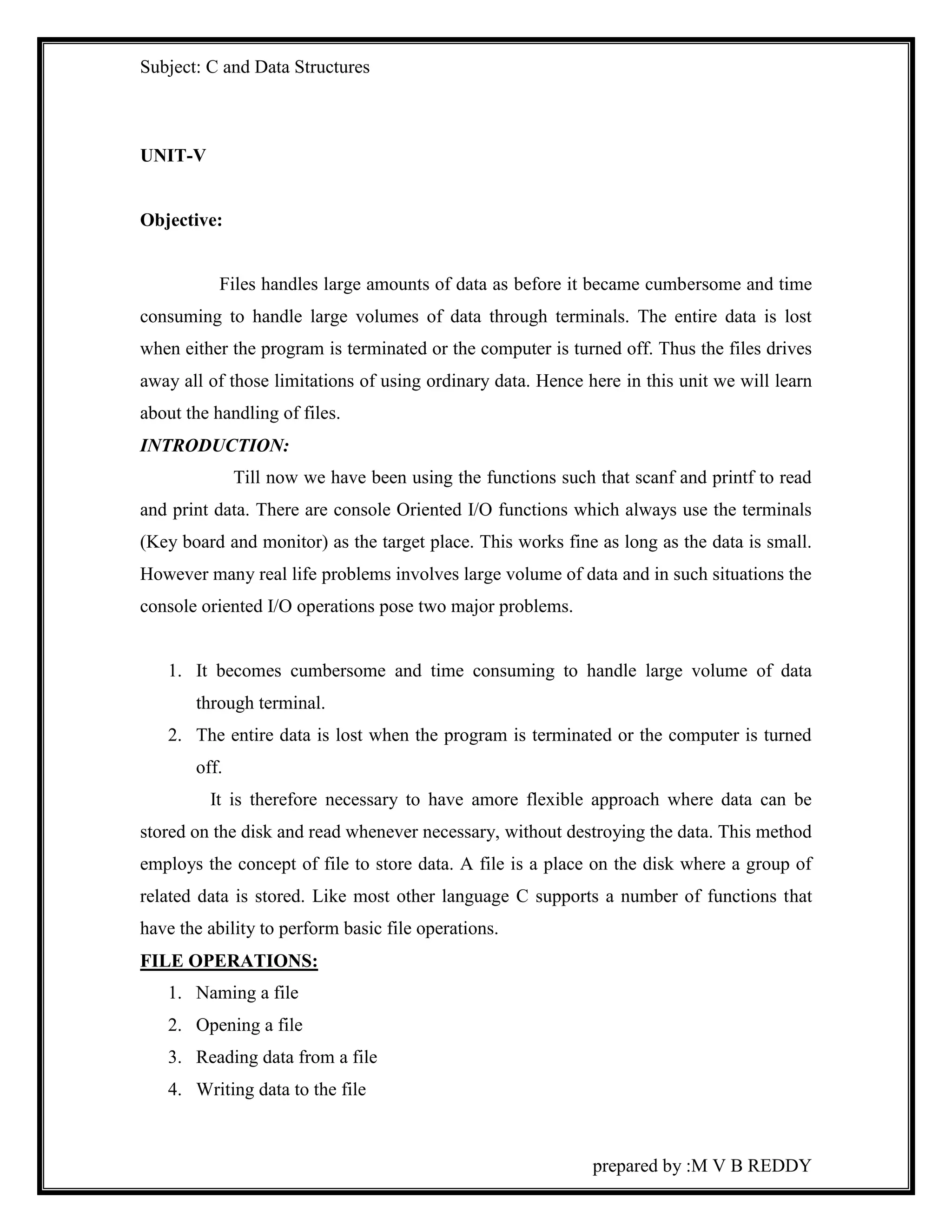 Subject: C and Data Structures 
prepared by :M V B REDDY 
UNIT-V 
Objective: 
Files handles large amounts of data as before it became cumbersome and time 
consuming to handle large volumes of data through terminals. The entire data is lost 
when either the program is terminated or the computer is turned off. Thus the files drives 
away all of those limitations of using ordinary data. Hence here in this unit we will learn 
about the handling of files. 
INTRODUCTION: 
Till now we have been using the functions such that scanf and printf to read 
and print data. There are console Oriented I/O functions which always use the terminals 
(Key board and monitor) as the target place. This works fine as long as the data is small. 
However many real life problems involves large volume of data and in such situations the 
console oriented I/O operations pose two major problems. 
1. It becomes cumbersome and time consuming to handle large volume of data 
through terminal. 
2. The entire data is lost when the program is terminated or the computer is turned 
off. 
It is therefore necessary to have amore flexible approach where data can be 
stored on the disk and read whenever necessary, without destroying the data. This method 
employs the concept of file to store data. A file is a place on the disk where a group of 
related data is stored. Like most other language C supports a number of functions that 
have the ability to perform basic file operations. 
FILE OPERATIONS: 
1. Naming a file 
2. Opening a file 
3. Reading data from a file 
4. Writing data to the file 
 