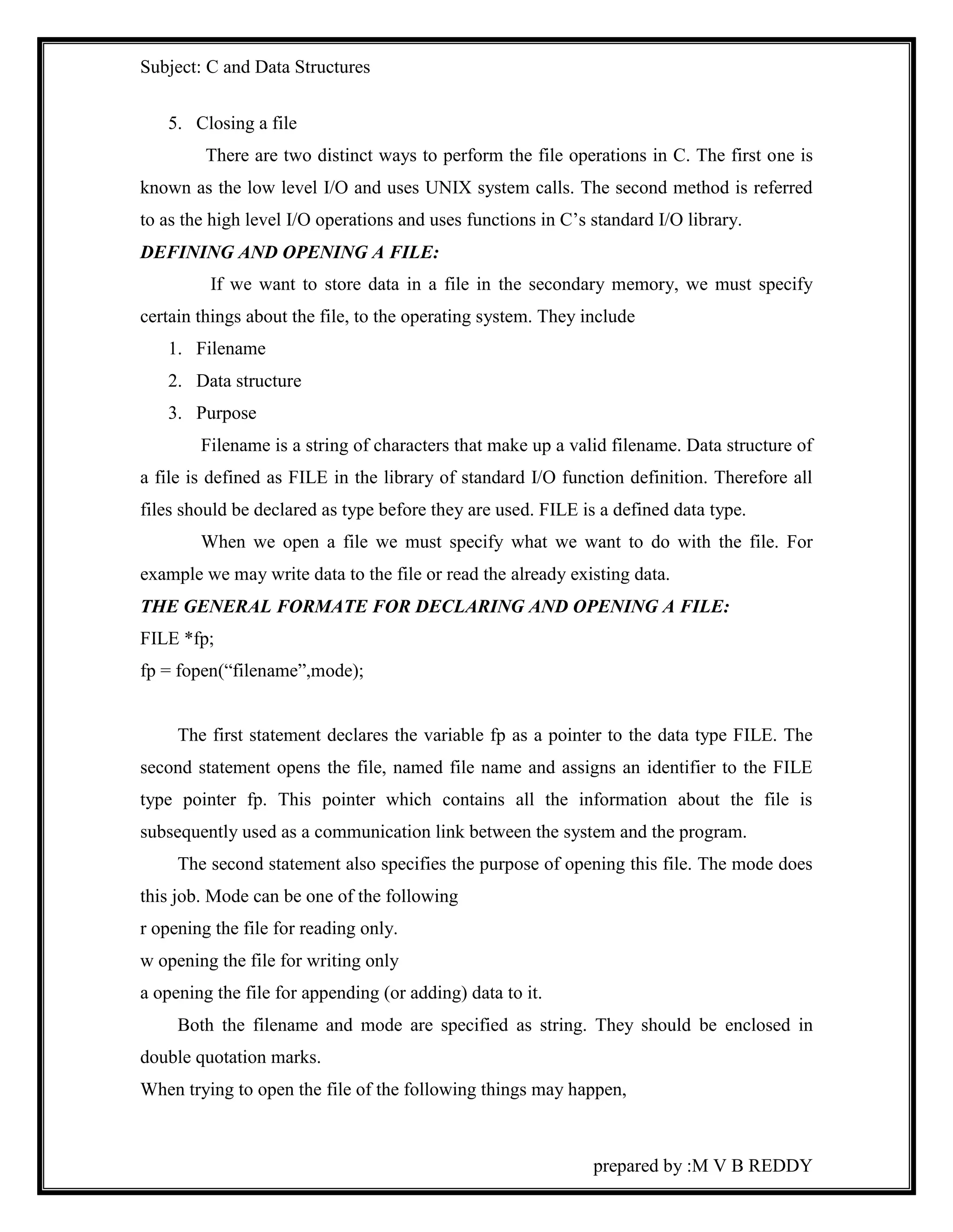 Subject: C and Data Structures 
prepared by :M V B REDDY 
5. Closing a file 
There are two distinct ways to perform the file operations in C. The first one is 
known as the low level I/O and uses UNIX system calls. The second method is referred 
to as the high level I/O operations and uses functions in C’s standard I/O library. 
DEFINING AND OPENING A FILE: 
If we want to store data in a file in the secondary memory, we must specify 
certain things about the file, to the operating system. They include 
1. Filename 
2. Data structure 
3. Purpose 
Filename is a string of characters that make up a valid filename. Data structure of 
a file is defined as FILE in the library of standard I/O function definition. Therefore all 
files should be declared as type before they are used. FILE is a defined data type. 
When we open a file we must specify what we want to do with the file. For 
example we may write data to the file or read the already existing data. 
THE GENERAL FORMATE FOR DECLARING AND OPENING A FILE: 
FILE *fp; 
fp = fopen(“filename”,mode); 
The first statement declares the variable fp as a pointer to the data type FILE. The 
second statement opens the file, named file name and assigns an identifier to the FILE 
type pointer fp. This pointer which contains all the information about the file is 
subsequently used as a communication link between the system and the program. 
The second statement also specifies the purpose of opening this file. The mode does 
this job. Mode can be one of the following 
r opening the file for reading only. 
w opening the file for writing only 
a opening the file for appending (or adding) data to it. 
Both the filename and mode are specified as string. They should be enclosed in 
double quotation marks. 
When trying to open the file of the following things may happen, 
 