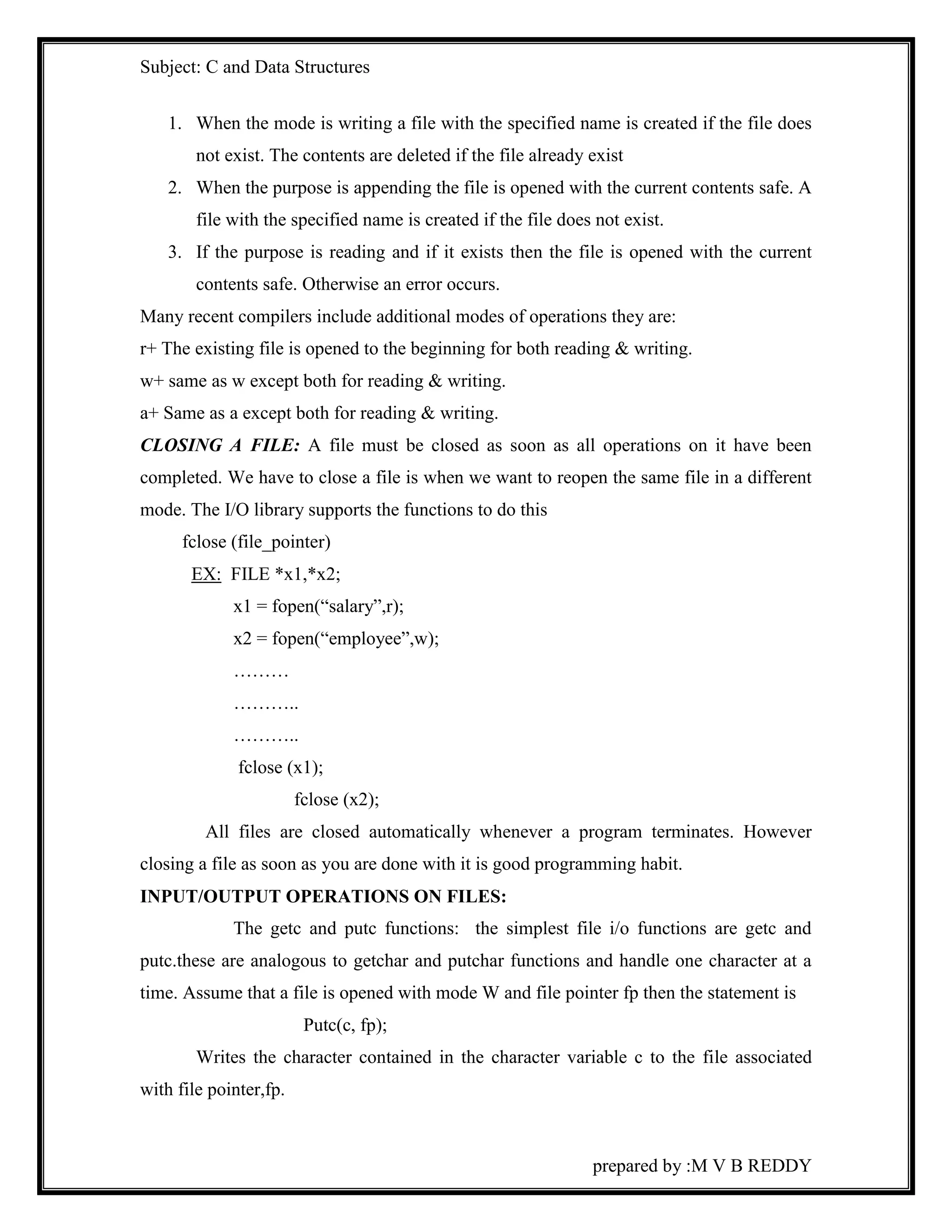 Subject: C and Data Structures 
1. When the mode is writing a file with the specified name is created if the file does 
not exist. The contents are deleted if the file already exist 
2. When the purpose is appending the file is opened with the current contents safe. A 
file with the specified name is created if the file does not exist. 
3. If the purpose is reading and if it exists then the file is opened with the current 
prepared by :M V B REDDY 
contents safe. Otherwise an error occurs. 
Many recent compilers include additional modes of operations they are: 
r+ The existing file is opened to the beginning for both reading & writing. 
w+ same as w except both for reading & writing. 
a+ Same as a except both for reading & writing. 
CLOSING A FILE: A file must be closed as soon as all operations on it have been 
completed. We have to close a file is when we want to reopen the same file in a different 
mode. The I/O library supports the functions to do this 
fclose (file_pointer) 
EX: FILE *x1,*x2; 
x1 = fopen(“salary”,r); 
x2 = fopen(“employee”,w); 
……… 
……….. 
……….. 
fclose (x1); 
fclose (x2); 
All files are closed automatically whenever a program terminates. However 
closing a file as soon as you are done with it is good programming habit. 
INPUT/OUTPUT OPERATIONS ON FILES: 
The getc and putc functions: the simplest file i/o functions are getc and 
putc.these are analogous to getchar and putchar functions and handle one character at a 
time. Assume that a file is opened with mode W and file pointer fp then the statement is 
Putc(c, fp); 
Writes the character contained in the character variable c to the file associated 
with file pointer,fp. 
 