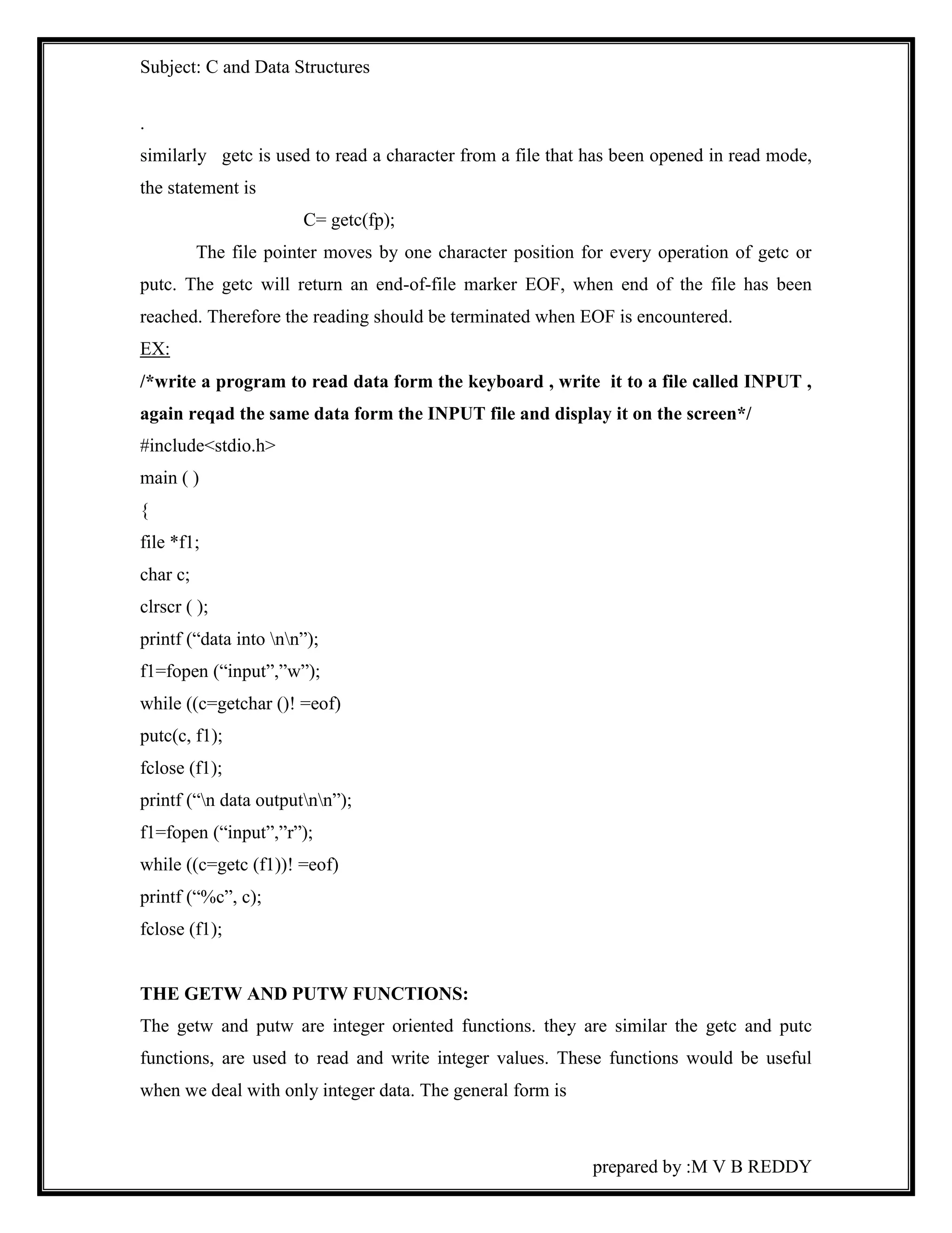 Subject: C and Data Structures 
. 
similarly getc is used to read a character from a file that has been opened in read mode, 
the statement is 
prepared by :M V B REDDY 
C= getc(fp); 
The file pointer moves by one character position for every operation of getc or 
putc. The getc will return an end-of-file marker EOF, when end of the file has been 
reached. Therefore the reading should be terminated when EOF is encountered. 
EX: 
/*write a program to read data form the keyboard , write it to a file called INPUT , 
again reqad the same data form the INPUT file and display it on the screen*/ 
#include<stdio.h> 
main ( ) 
{ 
file *f1; 
char c; 
clrscr ( ); 
printf (“data into nn”); 
f1=fopen (“input”,”w”); 
while ((c=getchar ()! =eof) 
putc(c, f1); 
fclose (f1); 
printf (“n data outputnn”); 
f1=fopen (“input”,”r”); 
while ((c=getc (f1))! =eof) 
printf (“%c”, c); 
fclose (f1); 
THE GETW AND PUTW FUNCTIONS: 
The getw and putw are integer oriented functions. they are similar the getc and putc 
functions, are used to read and write integer values. These functions would be useful 
when we deal with only integer data. The general form is 
 
