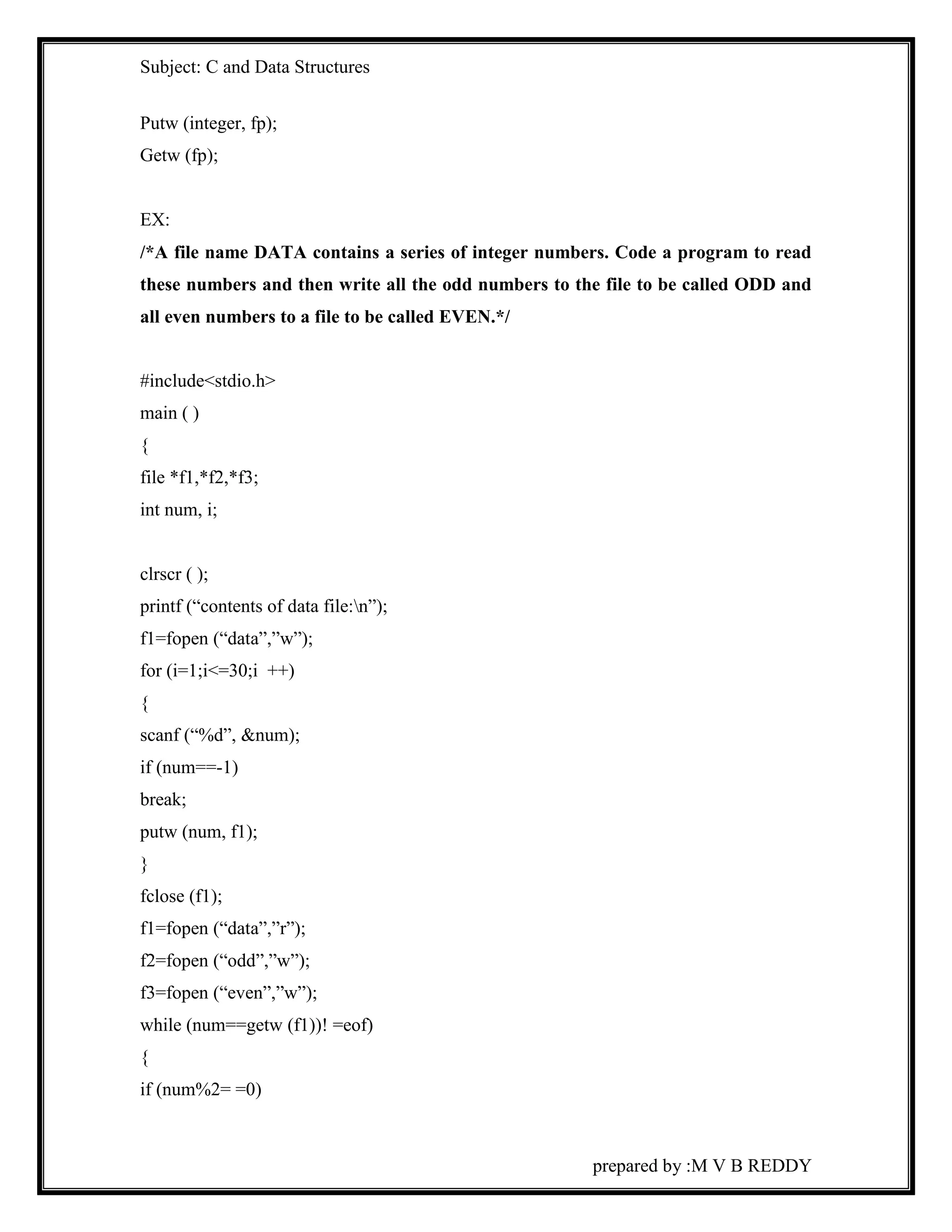 Subject: C and Data Structures 
prepared by :M V B REDDY 
Putw (integer, fp); 
Getw (fp); 
EX: 
/*A file name DATA contains a series of integer numbers. Code a program to read 
these numbers and then write all the odd numbers to the file to be called ODD and 
all even numbers to a file to be called EVEN.*/ 
#include<stdio.h> 
main ( ) 
{ 
file *f1,*f2,*f3; 
int num, i; 
clrscr ( ); 
printf (“contents of data file:n”); 
f1=fopen (“data”,”w”); 
for (i=1;i<=30;i ++) 
{ 
scanf (“%d”, &num); 
if (num==-1) 
break; 
putw (num, f1); 
} 
fclose (f1); 
f1=fopen (“data”,”r”); 
f2=fopen (“odd”,”w”); 
f3=fopen (“even”,”w”); 
while (num==getw (f1))! =eof) 
{ 
if (num%2= =0) 
 