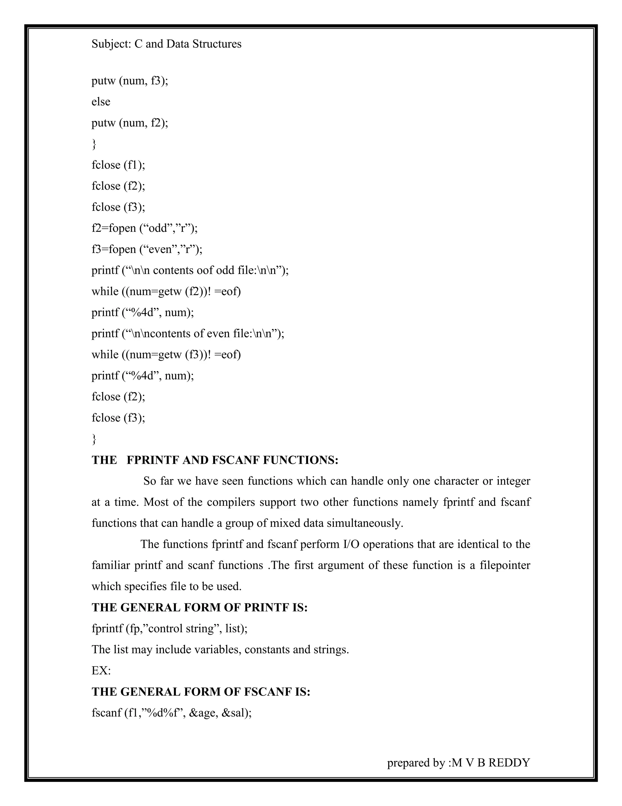 Subject: C and Data Structures 
prepared by :M V B REDDY 
putw (num, f3); 
else 
putw (num, f2); 
} 
fclose (f1); 
fclose (f2); 
fclose (f3); 
f2=fopen (“odd”,”r”); 
f3=fopen (“even”,”r”); 
printf (“nn contents oof odd file:nn”); 
while ((num=getw (f2))! =eof) 
printf (“%4d”, num); 
printf (“nncontents of even file:nn”); 
while ((num=getw (f3))! =eof) 
printf (“%4d”, num); 
fclose (f2); 
fclose (f3); 
} 
THE FPRINTF AND FSCANF FUNCTIONS: 
So far we have seen functions which can handle only one character or integer 
at a time. Most of the compilers support two other functions namely fprintf and fscanf 
functions that can handle a group of mixed data simultaneously. 
The functions fprintf and fscanf perform I/O operations that are identical to the 
familiar printf and scanf functions .The first argument of these function is a filepointer 
which specifies file to be used. 
THE GENERAL FORM OF PRINTF IS: 
fprintf (fp,”control string”, list); 
The list may include variables, constants and strings. 
EX: 
THE GENERAL FORM OF FSCANF IS: 
fscanf (f1,”%d%f”, &age, &sal); 
 