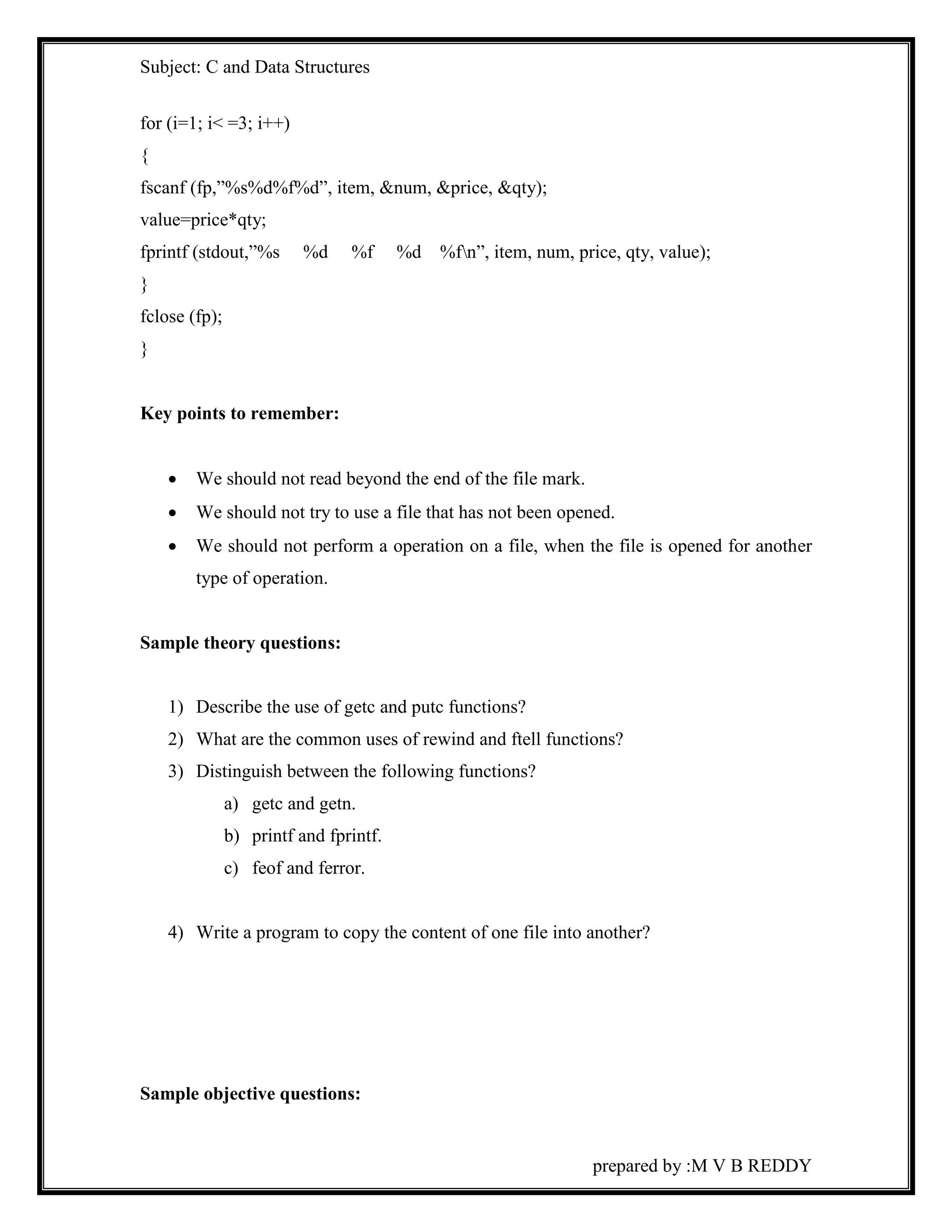 Subject: C and Data Structures 
for (i=1; i< =3; i++) 
{ 
fscanf (fp,”%s%d%f%d”, item, &num, &price, &qty); 
value=price*qty; 
fprintf (stdout,”%s %d %f %d %fn”, item, num, price, qty, value); 
} 
fclose (fp); 
} 
prepared by :M V B REDDY 
Key points to remember: 
 We should not read beyond the end of the file mark. 
 We should not try to use a file that has not been opened. 
 We should not perform a operation on a file, when the file is opened for another 
type of operation. 
Sample theory questions: 
1) Describe the use of getc and putc functions? 
2) What are the common uses of rewind and ftell functions? 
3) Distinguish between the following functions? 
a) getc and getn. 
b) printf and fprintf. 
c) feof and ferror. 
4) Write a program to copy the content of one file into another? 
Sample objective questions: 
 