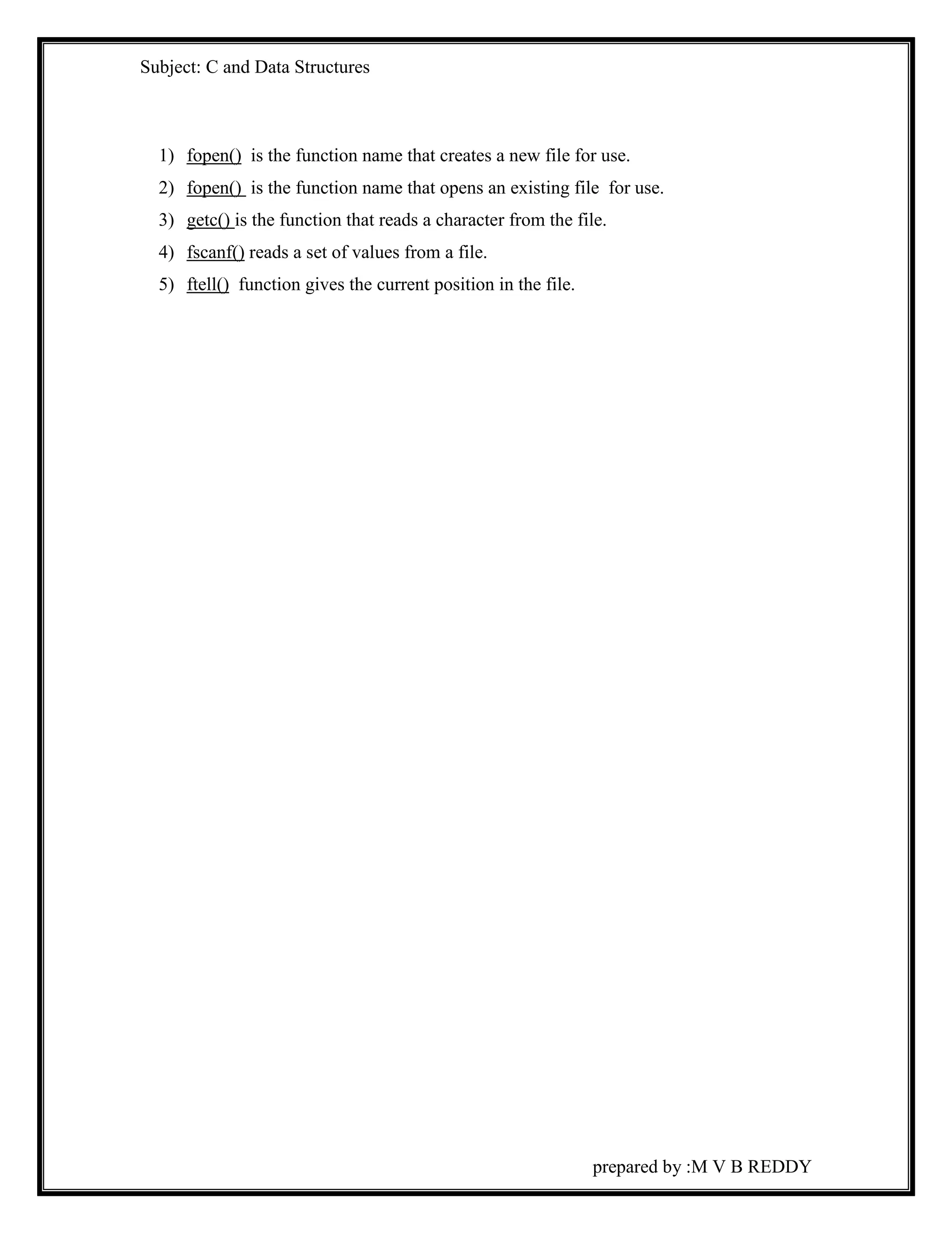 Subject: C and Data Structures 
1) fopen() is the function name that creates a new file for use. 
2) fopen() is the function name that opens an existing file for use. 
3) getc() is the function that reads a character from the file. 
4) fscanf() reads a set of values from a file. 
5) ftell() function gives the current position in the file. 
prepared by :M V B REDDY 
 