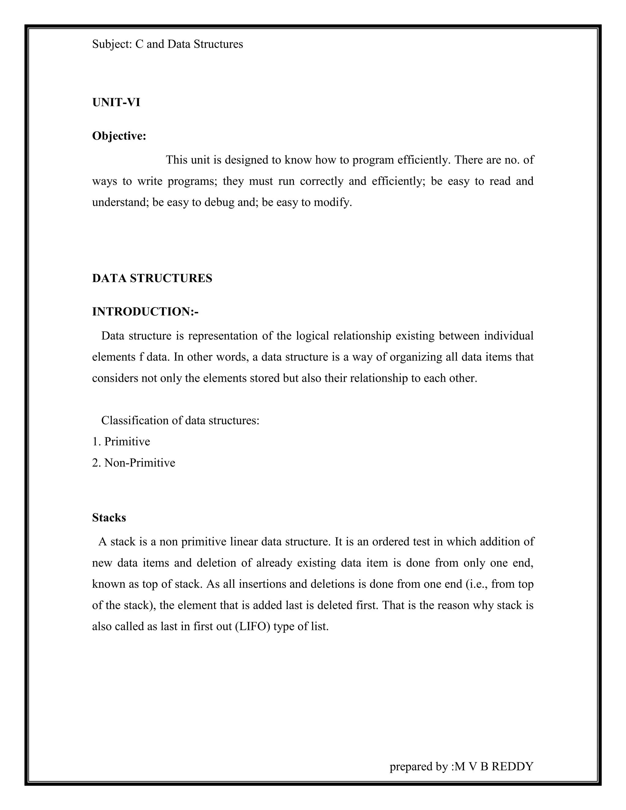 Subject: C and Data Structures 
prepared by :M V B REDDY 
UNIT-VI 
Objective: 
This unit is designed to know how to program efficiently. There are no. of 
ways to write programs; they must run correctly and efficiently; be easy to read and 
understand; be easy to debug and; be easy to modify. 
DATA STRUCTURES 
INTRODUCTION:- 
Data structure is representation of the logical relationship existing between individual 
elements f data. In other words, a data structure is a way of organizing all data items that 
considers not only the elements stored but also their relationship to each other. 
Classification of data structures: 
1. Primitive 
2. Non-Primitive 
Stacks 
A stack is a non primitive linear data structure. It is an ordered test in which addition of 
new data items and deletion of already existing data item is done from only one end, 
known as top of stack. As all insertions and deletions is done from one end (i.e., from top 
of the stack), the element that is added last is deleted first. That is the reason why stack is 
also called as last in first out (LIFO) type of list. 
 