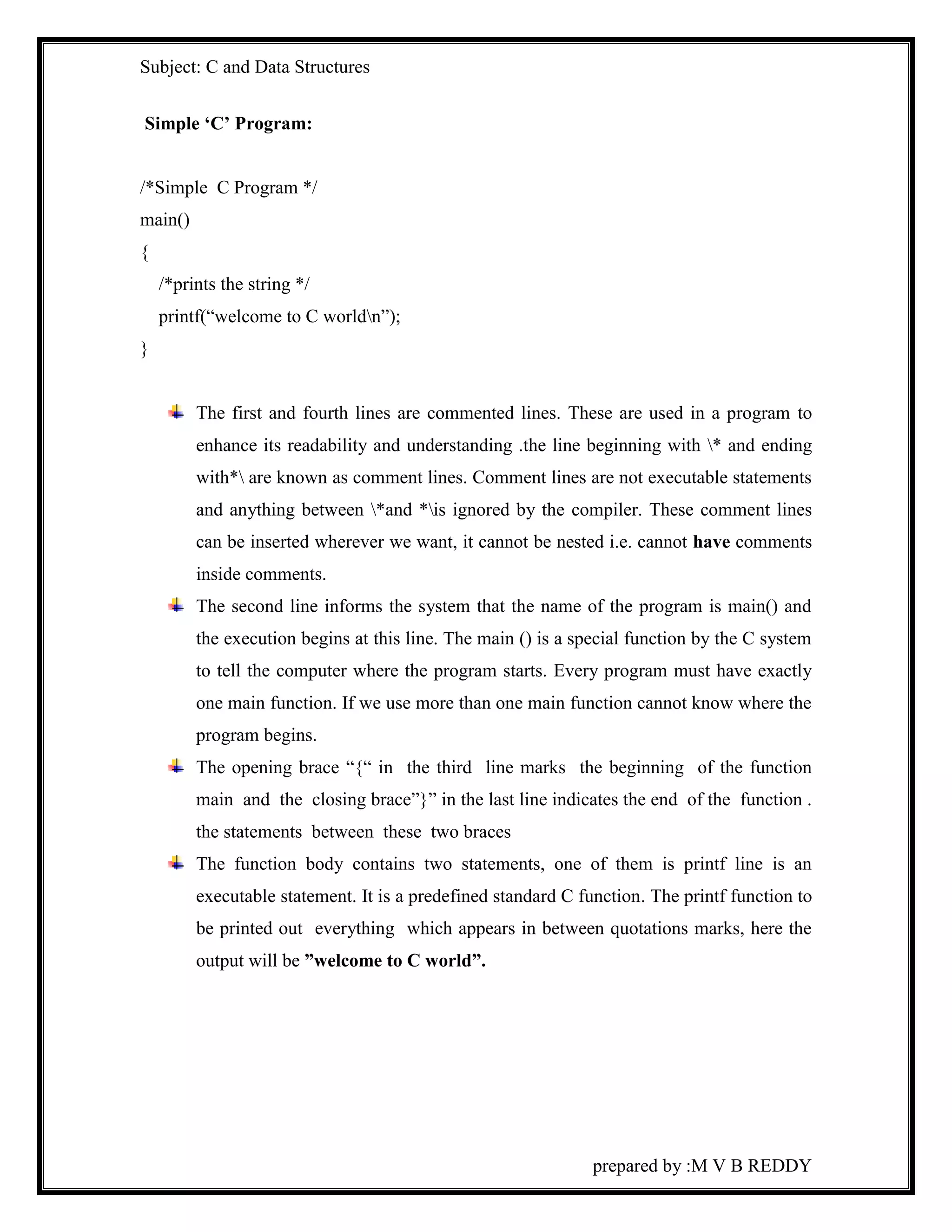 Subject: C and Data Structures 
prepared by :M V B REDDY 
Simple ‘C’ Program: 
/*Simple C Program */ 
main() 
{ 
/*prints the string */ 
printf(“welcome to C worldn”); 
} 
The first and fourth lines are commented lines. These are used in a program to 
enhance its readability and understanding .the line beginning with * and ending 
with* are known as comment lines. Comment lines are not executable statements 
and anything between *and *is ignored by the compiler. These comment lines 
can be inserted wherever we want, it cannot be nested i.e. cannot have comments 
inside comments. 
The second line informs the system that the name of the program is main() and 
the execution begins at this line. The main () is a special function by the C system 
to tell the computer where the program starts. Every program must have exactly 
one main function. If we use more than one main function cannot know where the 
program begins. 
The opening brace “{“ in the third line marks the beginning of the function 
main and the closing brace”}” in the last line indicates the end of the function . 
the statements between these two braces 
The function body contains two statements, one of them is printf line is an 
executable statement. It is a predefined standard C function. The printf function to 
be printed out everything which appears in between quotations marks, here the 
output will be ”welcome to C world”. 
 