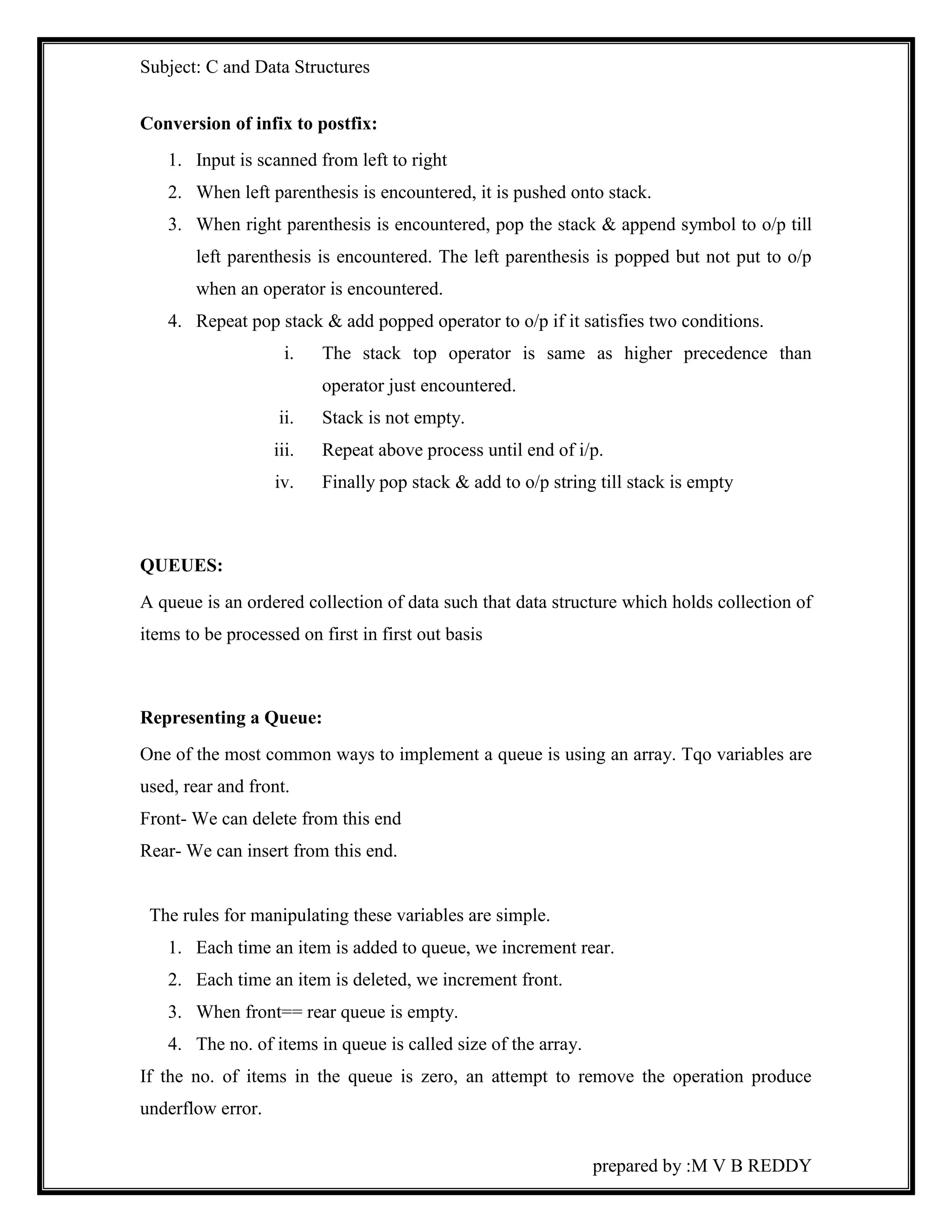 Subject: C and Data Structures 
prepared by :M V B REDDY 
Conversion of infix to postfix: 
1. Input is scanned from left to right 
2. When left parenthesis is encountered, it is pushed onto stack. 
3. When right parenthesis is encountered, pop the stack & append symbol to o/p till 
left parenthesis is encountered. The left parenthesis is popped but not put to o/p 
when an operator is encountered. 
4. Repeat pop stack & add popped operator to o/p if it satisfies two conditions. 
i. The stack top operator is same as higher precedence than 
operator just encountered. 
ii. Stack is not empty. 
iii. Repeat above process until end of i/p. 
iv. Finally pop stack & add to o/p string till stack is empty 
QUEUES: 
A queue is an ordered collection of data such that data structure which holds collection of 
items to be processed on first in first out basis 
Representing a Queue: 
One of the most common ways to implement a queue is using an array. Tqo variables are 
used, rear and front. 
Front- We can delete from this end 
Rear- We can insert from this end. 
The rules for manipulating these variables are simple. 
1. Each time an item is added to queue, we increment rear. 
2. Each time an item is deleted, we increment front. 
3. When front== rear queue is empty. 
4. The no. of items in queue is called size of the array. 
If the no. of items in the queue is zero, an attempt to remove the operation produce 
underflow error. 
 