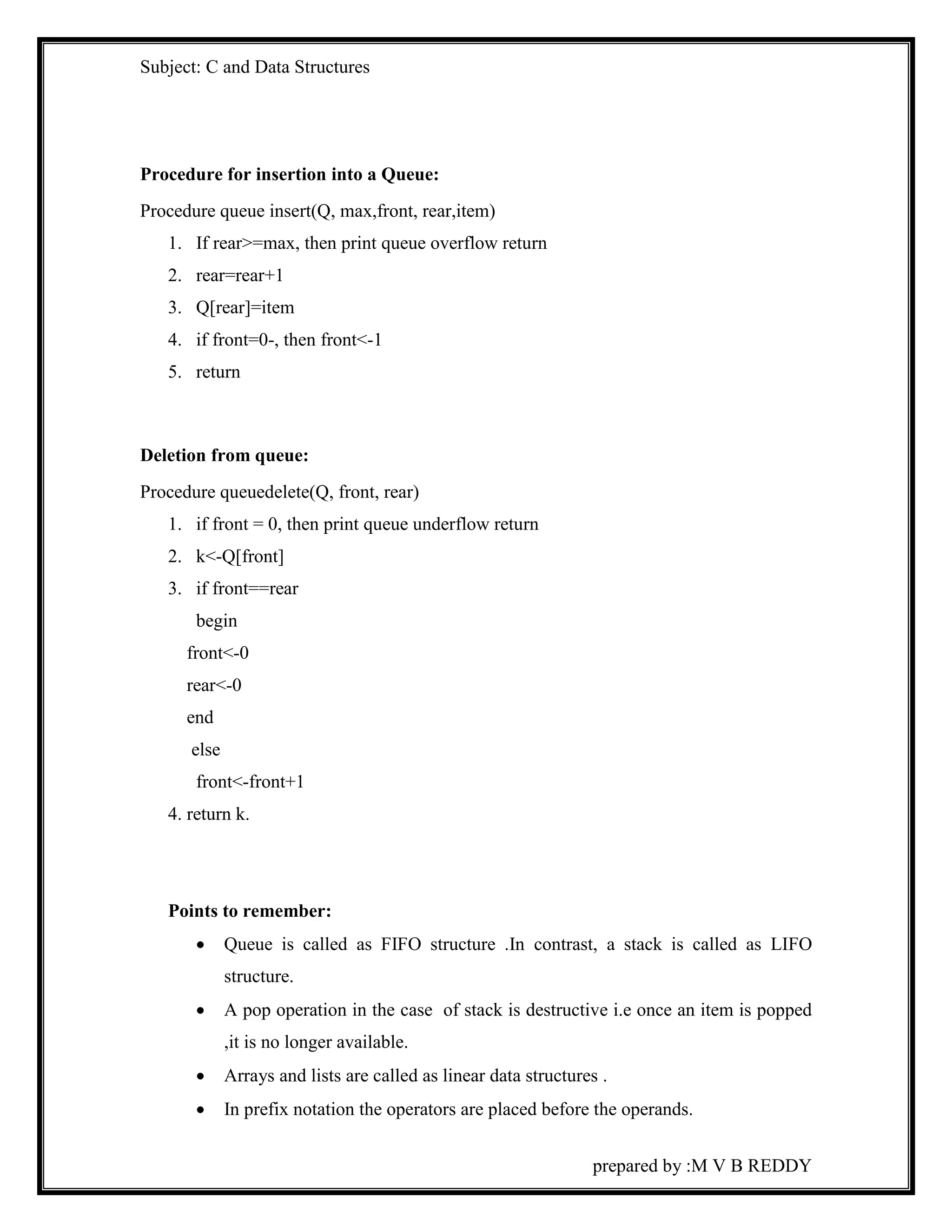 Subject: C and Data Structures 
prepared by :M V B REDDY 
Procedure for insertion into a Queue: 
Procedure queue insert(Q, max,front, rear,item) 
1. If rear>=max, then print queue overflow return 
2. rear=rear+1 
3. Q[rear]=item 
4. if front=0-, then front<-1 
5. return 
Deletion from queue: 
Procedure queuedelete(Q, front, rear) 
1. if front = 0, then print queue underflow return 
2. k<-Q[front] 
3. if front==rear 
begin 
front<-0 
rear<-0 
end 
else 
front<-front+1 
4. return k. 
Points to remember: 
 Queue is called as FIFO structure .In contrast, a stack is called as LIFO 
structure. 
 A pop operation in the case of stack is destructive i.e once an item is popped 
,it is no longer available. 
 Arrays and lists are called as linear data structures . 
 In prefix notation the operators are placed before the operands. 
 
