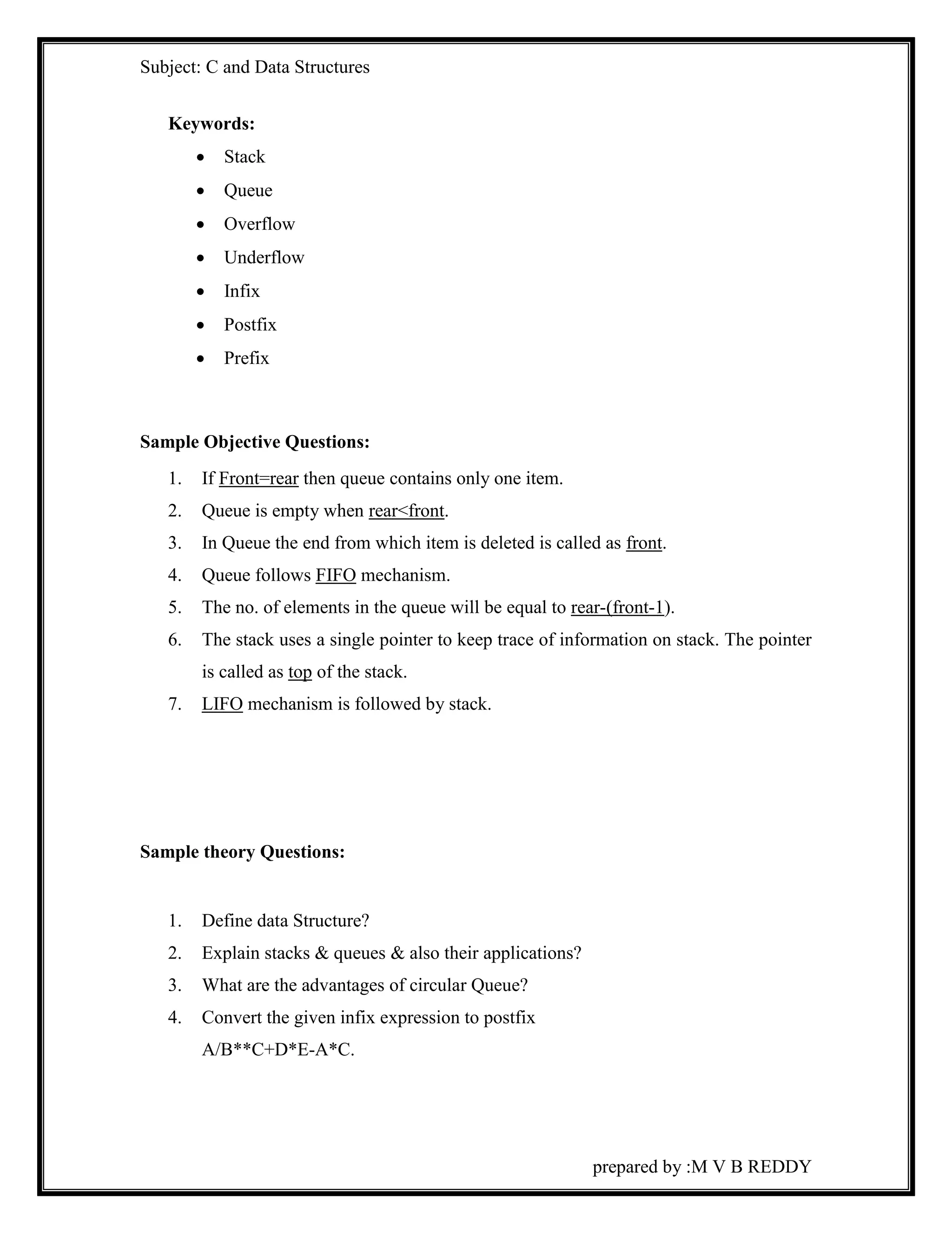 Subject: C and Data Structures 
prepared by :M V B REDDY 
Keywords: 
 Stack 
 Queue 
 Overflow 
 Underflow 
 Infix 
 Postfix 
 Prefix 
Sample Objective Questions: 
1. If Front=rear then queue contains only one item. 
2. Queue is empty when rear<front. 
3. In Queue the end from which item is deleted is called as front. 
4. Queue follows FIFO mechanism. 
5. The no. of elements in the queue will be equal to rear-(front-1). 
6. The stack uses a single pointer to keep trace of information on stack. The pointer 
is called as top of the stack. 
7. LIFO mechanism is followed by stack. 
Sample theory Questions: 
1. Define data Structure? 
2. Explain stacks & queues & also their applications? 
3. What are the advantages of circular Queue? 
4. Convert the given infix expression to postfix 
A/B**C+D*E-A*C. 
 