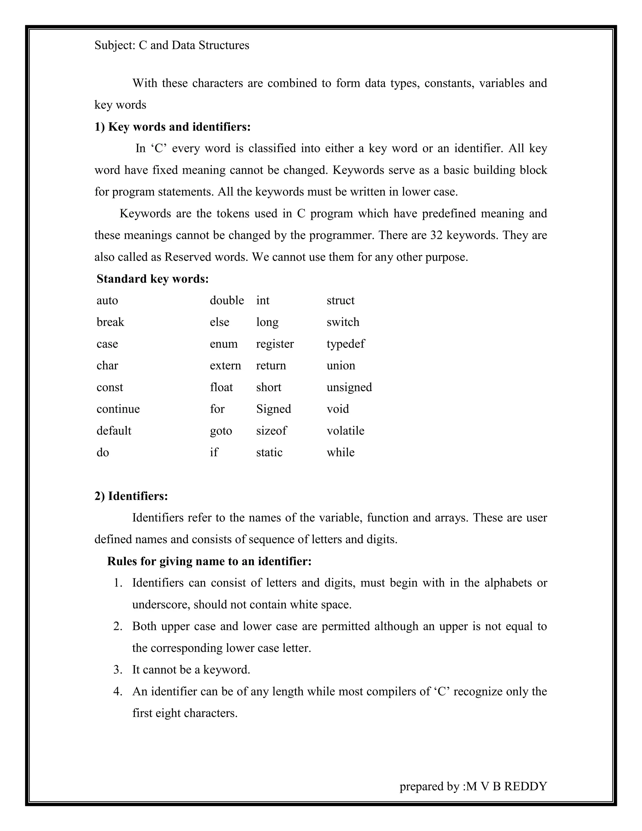 Subject: C and Data Structures 
With these characters are combined to form data types, constants, variables and 
prepared by :M V B REDDY 
key words 
1) Key words and identifiers: 
In ‘C’ every word is classified into either a key word or an identifier. All key 
word have fixed meaning cannot be changed. Keywords serve as a basic building block 
for program statements. All the keywords must be written in lower case. 
Keywords are the tokens used in C program which have predefined meaning and 
these meanings cannot be changed by the programmer. There are 32 keywords. They are 
also called as Reserved words. We cannot use them for any other purpose. 
Standard key words: 
auto double int struct 
break else long switch 
case enum register typedef 
char extern return union 
const float short unsigned 
continue for Signed void 
default goto sizeof volatile 
do if static while 
2) Identifiers: 
Identifiers refer to the names of the variable, function and arrays. These are user 
defined names and consists of sequence of letters and digits. 
Rules for giving name to an identifier: 
1. Identifiers can consist of letters and digits, must begin with in the alphabets or 
underscore, should not contain white space. 
2. Both upper case and lower case are permitted although an upper is not equal to 
the corresponding lower case letter. 
3. It cannot be a keyword. 
4. An identifier can be of any length while most compilers of ‘C’ recognize only the 
first eight characters. 
 