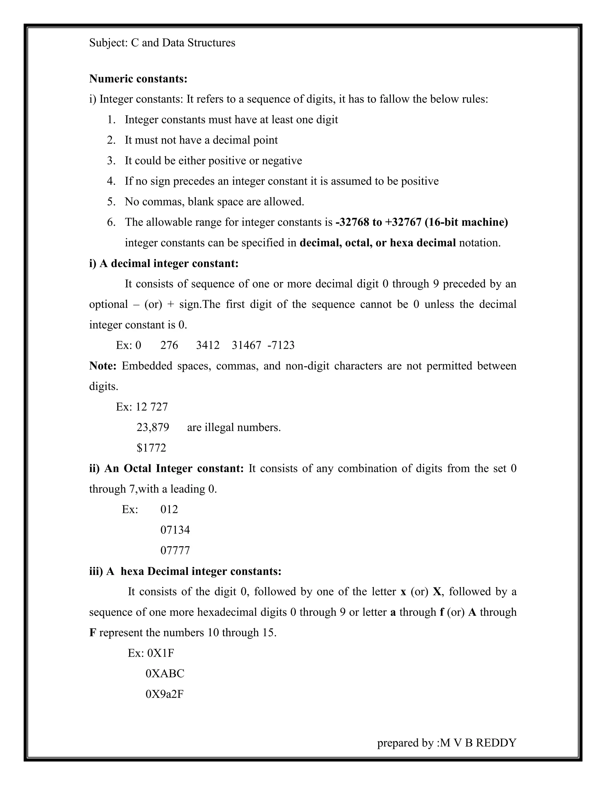 Subject: C and Data Structures 
Numeric constants: 
i) Integer constants: It refers to a sequence of digits, it has to fallow the below rules: 
1. Integer constants must have at least one digit 
2. It must not have a decimal point 
3. It could be either positive or negative 
4. If no sign precedes an integer constant it is assumed to be positive 
5. No commas, blank space are allowed. 
6. The allowable range for integer constants is -32768 to +32767 (16-bit machine) 
integer constants can be specified in decimal, octal, or hexa decimal notation. 
prepared by :M V B REDDY 
i) A decimal integer constant: 
It consists of sequence of one or more decimal digit 0 through 9 preceded by an 
optional – (or) + sign.The first digit of the sequence cannot be 0 unless the decimal 
integer constant is 0. 
Ex: 0 276 3412 31467 -7123 
Note: Embedded spaces, commas, and non-digit characters are not permitted between 
digits. 
Ex: 12 727 
23,879 are illegal numbers. 
$1772 
ii) An Octal Integer constant: It consists of any combination of digits from the set 0 
through 7,with a leading 0. 
Ex: 012 
07134 
07777 
iii) A hexa Decimal integer constants: 
It consists of the digit 0, followed by one of the letter x (or) X, followed by a 
sequence of one more hexadecimal digits 0 through 9 or letter a through f (or) A through 
F represent the numbers 10 through 15. 
Ex: 0X1F 
0XABC 
0X9a2F 
 