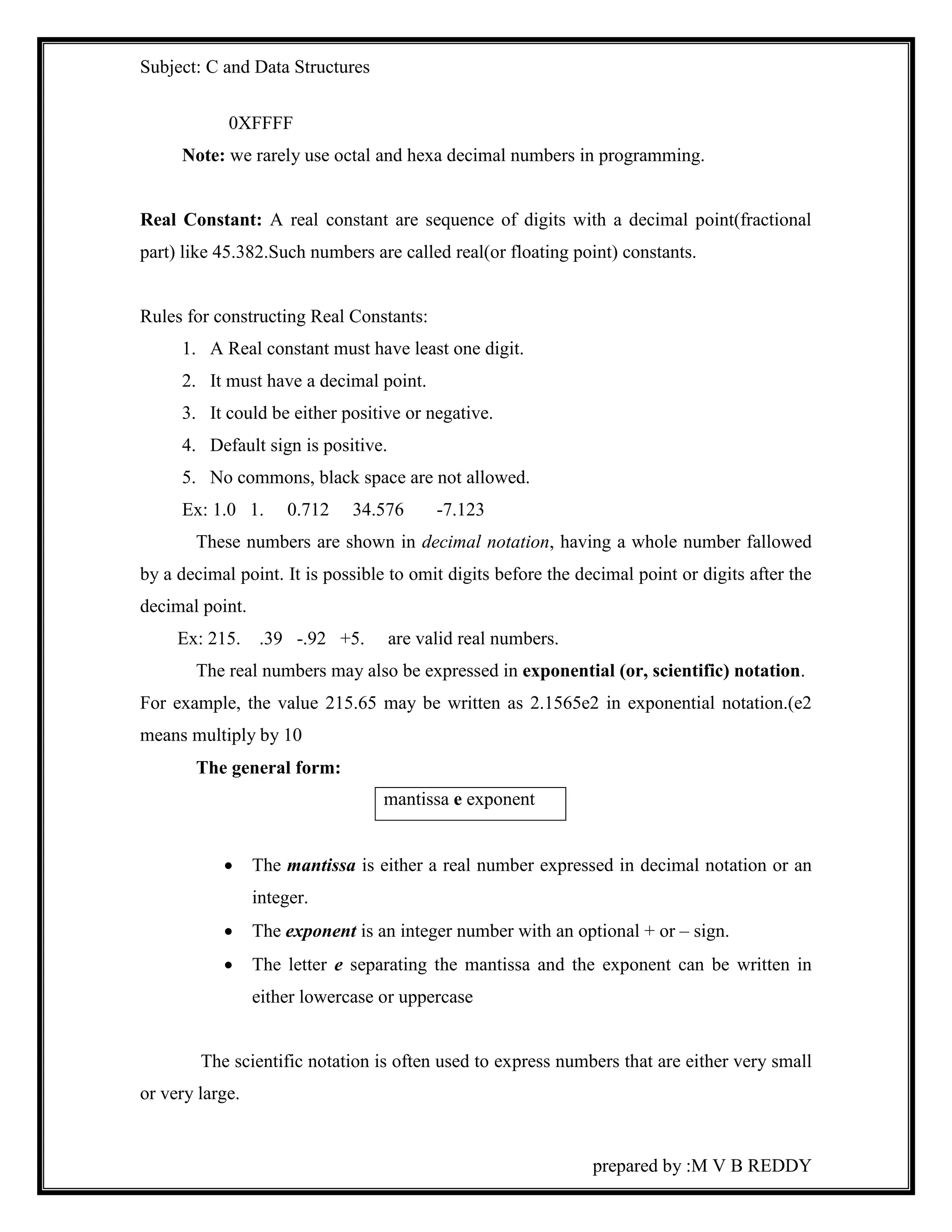 Subject: C and Data Structures 
prepared by :M V B REDDY 
0XFFFF 
Note: we rarely use octal and hexa decimal numbers in programming. 
Real Constant: A real constant are sequence of digits with a decimal point(fractional 
part) like 45.382.Such numbers are called real(or floating point) constants. 
Rules for constructing Real Constants: 
1. A Real constant must have least one digit. 
2. It must have a decimal point. 
3. It could be either positive or negative. 
4. Default sign is positive. 
5. No commons, black space are not allowed. 
Ex: 1.0 1. 0.712 34.576 -7.123 
These numbers are shown in decimal notation, having a whole number fallowed 
by a decimal point. It is possible to omit digits before the decimal point or digits after the 
decimal point. 
Ex: 215. .39 -.92 +5. are valid real numbers. 
The real numbers may also be expressed in exponential (or, scientific) notation. 
For example, the value 215.65 may be written as 2.1565e2 in exponential notation.(e2 
means multiply by 10 
The general form: 
 The mantissa is either a real number expressed in decimal notation or an 
integer. 
 The exponent is an integer number with an optional + or – sign. 
 The letter e separating the mantissa and the exponent can be written in 
either lowercase or uppercase 
The scientific notation is often used to express numbers that are either very small 
or very large. 
mantissa e exponent 
 
