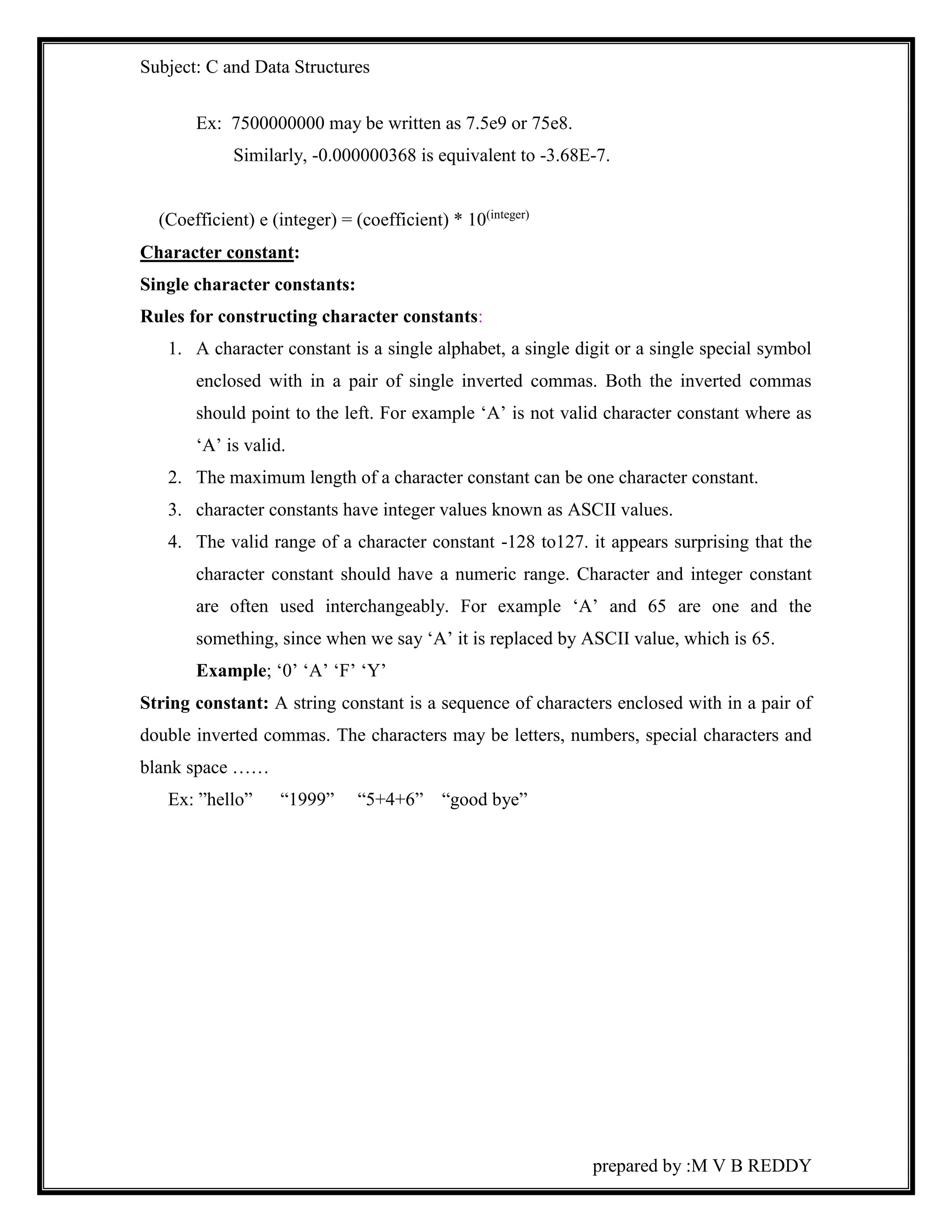 Subject: C and Data Structures 
prepared by :M V B REDDY 
Ex: 7500000000 may be written as 7.5e9 or 75e8. 
Similarly, -0.000000368 is equivalent to -3.68E-7. 
(Coefficient) e (integer) = (coefficient) * 10(integer) 
Character constant: 
Single character constants: 
Rules for constructing character constants: 
1. A character constant is a single alphabet, a single digit or a single special symbol 
enclosed with in a pair of single inverted commas. Both the inverted commas 
should point to the left. For example ‘A’ is not valid character constant where as 
‘A’ is valid. 
2. The maximum length of a character constant can be one character constant. 
3. character constants have integer values known as ASCII values. 
4. The valid range of a character constant -128 to127. it appears surprising that the 
character constant should have a numeric range. Character and integer constant 
are often used interchangeably. For example ‘A’ and 65 are one and the 
something, since when we say ‘A’ it is replaced by ASCII value, which is 65. 
Example; ‘0’ ‘A’ ‘F’ ‘Y’ 
String constant: A string constant is a sequence of characters enclosed with in a pair of 
double inverted commas. The characters may be letters, numbers, special characters and 
blank space …… 
Ex: ”hello” “1999” “5+4+6” “good bye” 
 