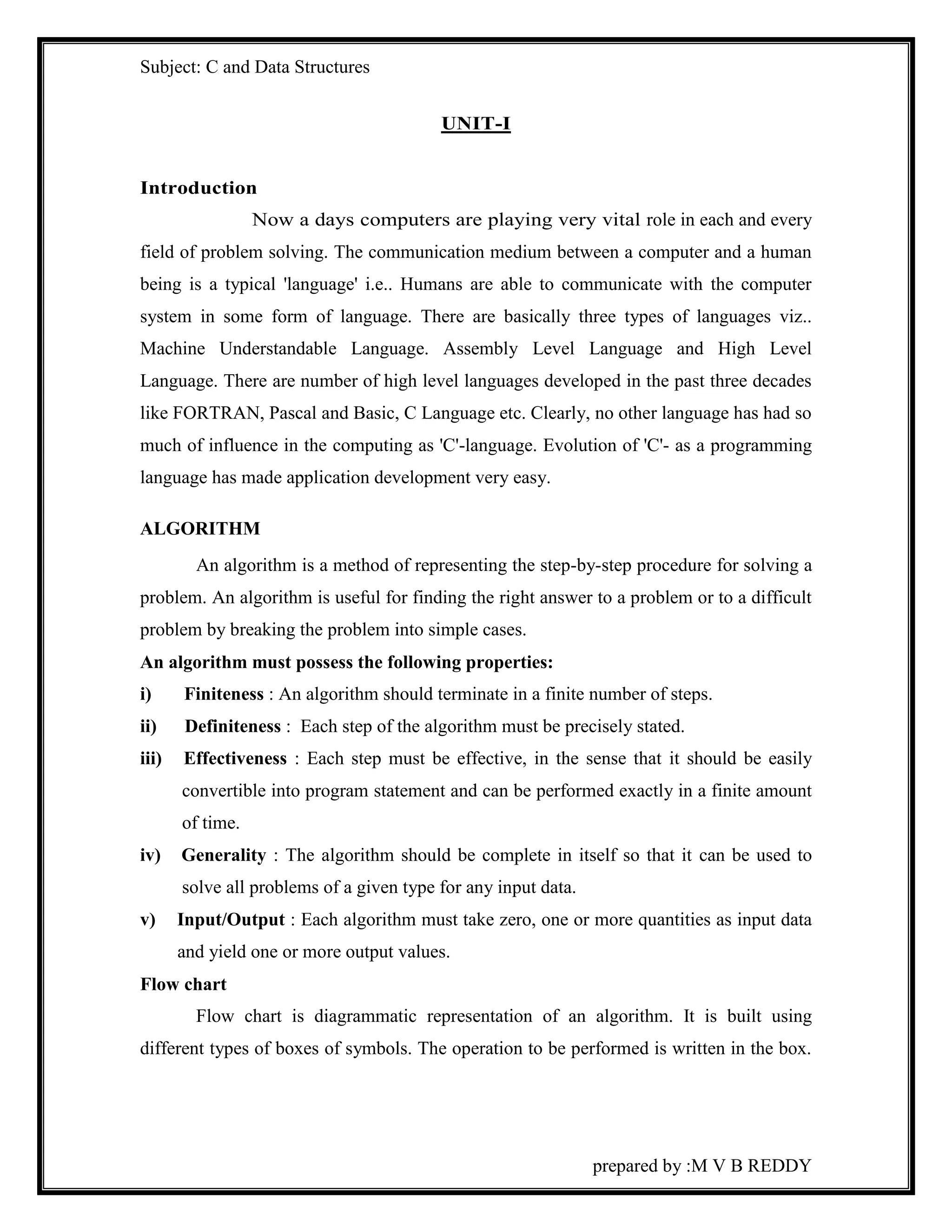 Subject: C and Data Structures 
prepared by :M V B REDDY 
UNIT-I 
Introduction 
Now a days computers are playing very vital role in each and every 
field of problem solving. The communication medium between a computer and a human 
being is a typical 'language' i.e.. Humans are able to communicate with the computer 
system in some form of language. There are basically three types of languages viz.. 
Machine Understandable Language. Assembly Level Language and High Level 
Language. There are number of high level languages developed in the past three decades 
like FORTRAN, Pascal and Basic, C Language etc. Clearly, no other language has had so 
much of influence in the computing as 'C'-language. Evolution of 'C'- as a programming 
language has made application development very easy. 
ALGORITHM 
An algorithm is a method of representing the step-by-step procedure for solving a 
problem. An algorithm is useful for finding the right answer to a problem or to a difficult 
problem by breaking the problem into simple cases. 
An algorithm must possess the following properties: 
i) Finiteness : An algorithm should terminate in a finite number of steps. 
ii) Definiteness : Each step of the algorithm must be precisely stated. 
iii) Effectiveness : Each step must be effective, in the sense that it should be easily 
convertible into program statement and can be performed exactly in a finite amount 
of time. 
iv) Generality : The algorithm should be complete in itself so that it can be used to 
solve all problems of a given type for any input data. 
v) Input/Output : Each algorithm must take zero, one or more quantities as input data 
and yield one or more output values. 
Flow chart 
Flow chart is diagrammatic representation of an algorithm. It is built using 
different types of boxes of symbols. The operation to be performed is written in the box. 
 