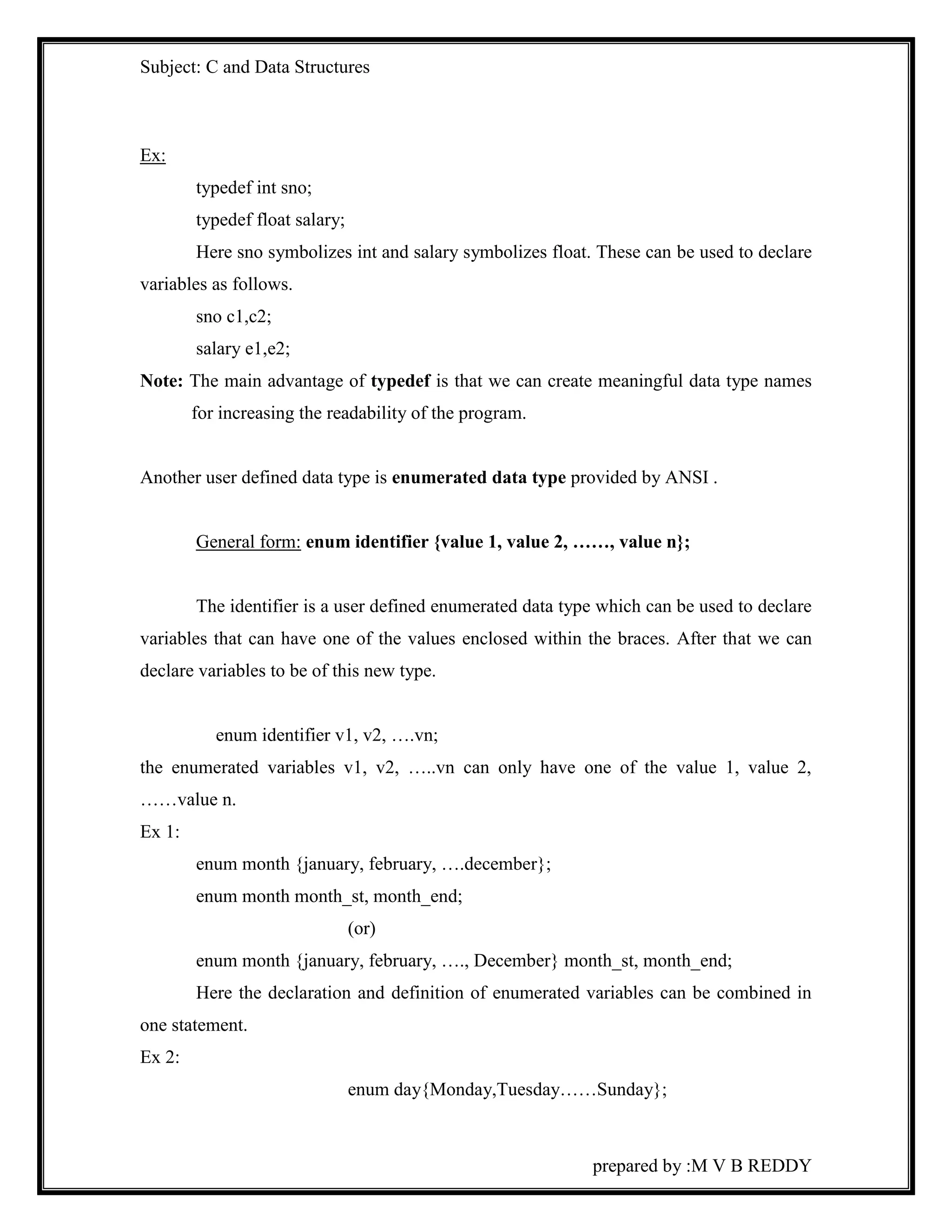 Subject: C and Data Structures 
prepared by :M V B REDDY 
Ex: 
typedef int sno; 
typedef float salary; 
Here sno symbolizes int and salary symbolizes float. These can be used to declare 
variables as follows. 
sno c1,c2; 
salary e1,e2; 
Note: The main advantage of typedef is that we can create meaningful data type names 
for increasing the readability of the program. 
Another user defined data type is enumerated data type provided by ANSI . 
General form: enum identifier {value 1, value 2, ……, value n}; 
The identifier is a user defined enumerated data type which can be used to declare 
variables that can have one of the values enclosed within the braces. After that we can 
declare variables to be of this new type. 
enum identifier v1, v2, ….vn; 
the enumerated variables v1, v2, …..vn can only have one of the value 1, value 2, 
……value n. 
Ex 1: 
enum month {january, february, ….december}; 
enum month month_st, month_end; 
(or) 
enum month {january, february, …., December} month_st, month_end; 
Here the declaration and definition of enumerated variables can be combined in 
one statement. 
Ex 2: 
enum day{Monday,Tuesday……Sunday}; 
 