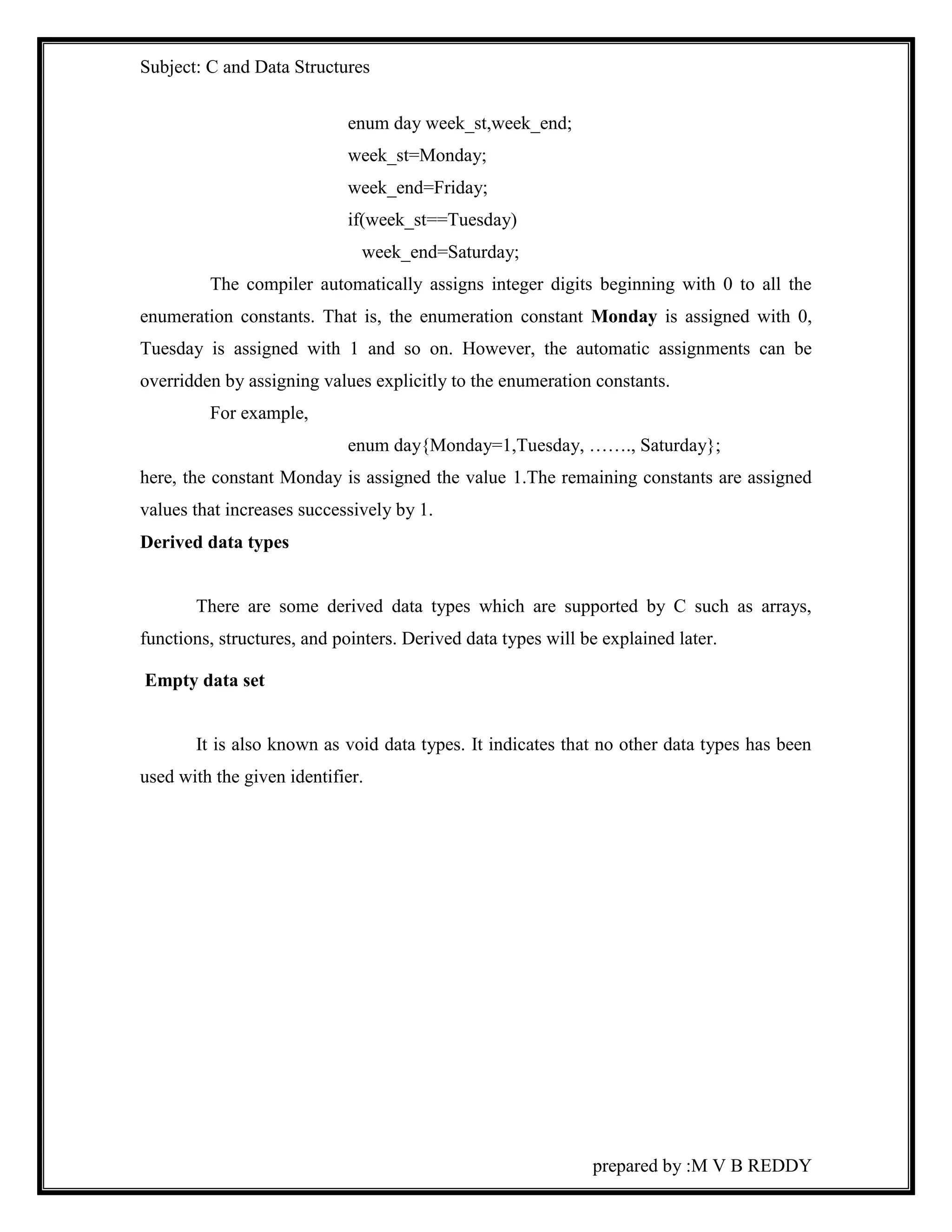 Subject: C and Data Structures 
prepared by :M V B REDDY 
enum day week_st,week_end; 
week_st=Monday; 
week_end=Friday; 
if(week_st==Tuesday) 
week_end=Saturday; 
The compiler automatically assigns integer digits beginning with 0 to all the 
enumeration constants. That is, the enumeration constant Monday is assigned with 0, 
Tuesday is assigned with 1 and so on. However, the automatic assignments can be 
overridden by assigning values explicitly to the enumeration constants. 
For example, 
enum day{Monday=1,Tuesday, ……., Saturday}; 
here, the constant Monday is assigned the value 1.The remaining constants are assigned 
values that increases successively by 1. 
Derived data types 
There are some derived data types which are supported by C such as arrays, 
functions, structures, and pointers. Derived data types will be explained later. 
Empty data set 
It is also known as void data types. It indicates that no other data types has been 
used with the given identifier. 
 