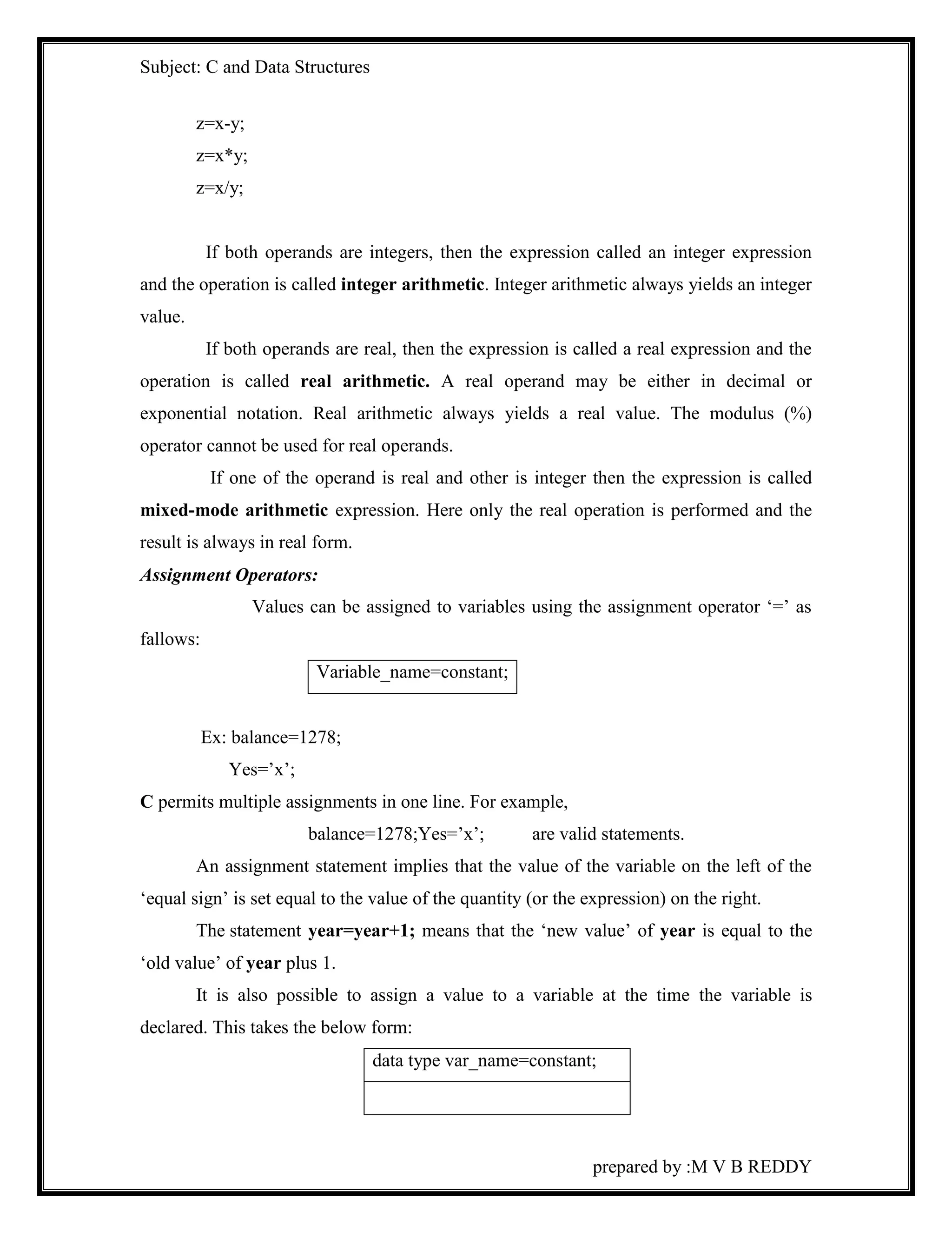 Subject: C and Data Structures 
prepared by :M V B REDDY 
z=x-y; 
z=x*y; 
z=x/y; 
If both operands are integers, then the expression called an integer expression 
and the operation is called integer arithmetic. Integer arithmetic always yields an integer 
value. 
If both operands are real, then the expression is called a real expression and the 
operation is called real arithmetic. A real operand may be either in decimal or 
exponential notation. Real arithmetic always yields a real value. The modulus (%) 
operator cannot be used for real operands. 
If one of the operand is real and other is integer then the expression is called 
mixed-mode arithmetic expression. Here only the real operation is performed and the 
result is always in real form. 
Assignment Operators: 
Values can be assigned to variables using the assignment operator ‘=’ as 
fallows: 
Variable_name=constant; 
Ex: balance=1278; 
Yes=’x’; 
C permits multiple assignments in one line. For example, 
balance=1278;Yes=’x’; are valid statements. 
An assignment statement implies that the value of the variable on the left of the 
‘equal sign’ is set equal to the value of the quantity (or the expression) on the right. 
The statement year=year+1; means that the ‘new value’ of year is equal to the 
‘old value’ of year plus 1. 
It is also possible to assign a value to a variable at the time the variable is 
declared. This takes the below form: 
data type var_name=constant; 
 