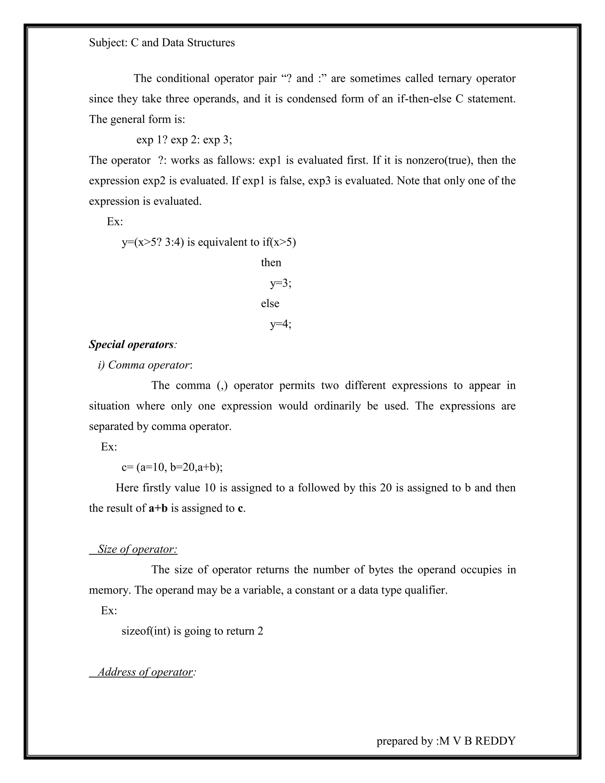 Subject: C and Data Structures 
The conditional operator pair “? and :” are sometimes called ternary operator 
since they take three operands, and it is condensed form of an if-then-else C statement. 
The general form is: 
prepared by :M V B REDDY 
exp 1? exp 2: exp 3; 
The operator ?: works as fallows: exp1 is evaluated first. If it is nonzero(true), then the 
expression exp2 is evaluated. If exp1 is false, exp3 is evaluated. Note that only one of the 
expression is evaluated. 
Ex: 
y=(x>5? 3:4) is equivalent to if(x>5) 
then 
y=3; 
else 
y=4; 
Special operators: 
i) Comma operator: 
The comma (,) operator permits two different expressions to appear in 
situation where only one expression would ordinarily be used. The expressions are 
separated by comma operator. 
Ex: 
c= (a=10, b=20,a+b); 
Here firstly value 10 is assigned to a followed by this 20 is assigned to b and then 
the result of a+b is assigned to c. 
Size of operator: 
The size of operator returns the number of bytes the operand occupies in 
memory. The operand may be a variable, a constant or a data type qualifier. 
Ex: 
sizeof(int) is going to return 2 
Address of operator: 
 