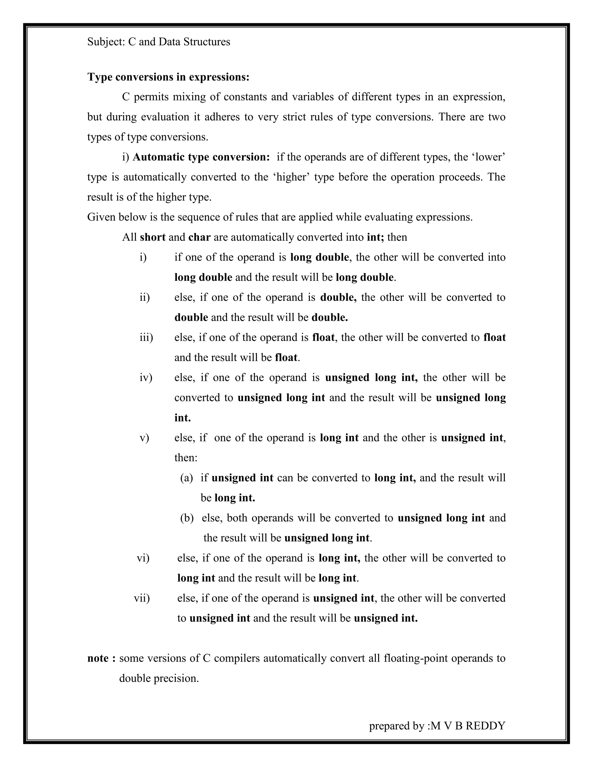 Subject: C and Data Structures 
prepared by :M V B REDDY 
Type conversions in expressions: 
C permits mixing of constants and variables of different types in an expression, 
but during evaluation it adheres to very strict rules of type conversions. There are two 
types of type conversions. 
i) Automatic type conversion: if the operands are of different types, the ‘lower’ 
type is automatically converted to the ‘higher’ type before the operation proceeds. The 
result is of the higher type. 
Given below is the sequence of rules that are applied while evaluating expressions. 
All short and char are automatically converted into int; then 
i) if one of the operand is long double, the other will be converted into 
long double and the result will be long double. 
ii) else, if one of the operand is double, the other will be converted to 
double and the result will be double. 
iii) else, if one of the operand is float, the other will be converted to float 
and the result will be float. 
iv) else, if one of the operand is unsigned long int, the other will be 
converted to unsigned long int and the result will be unsigned long 
int. 
v) else, if one of the operand is long int and the other is unsigned int, 
then: 
(a) if unsigned int can be converted to long int, and the result will 
be long int. 
(b) else, both operands will be converted to unsigned long int and 
the result will be unsigned long int. 
vi) else, if one of the operand is long int, the other will be converted to 
long int and the result will be long int. 
vii) else, if one of the operand is unsigned int, the other will be converted 
to unsigned int and the result will be unsigned int. 
note : some versions of C compilers automatically convert all floating-point operands to 
double precision. 
 